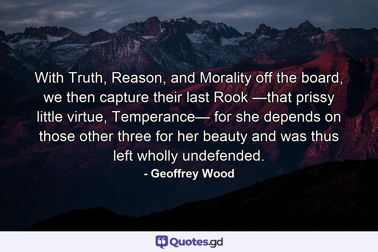 With Truth, Reason, and Morality off the board, we then capture their last Rook —that prissy little virtue, Temperance— for she depends on those other three for her beauty and was thus left wholly undefended. - Quote by Geoffrey Wood