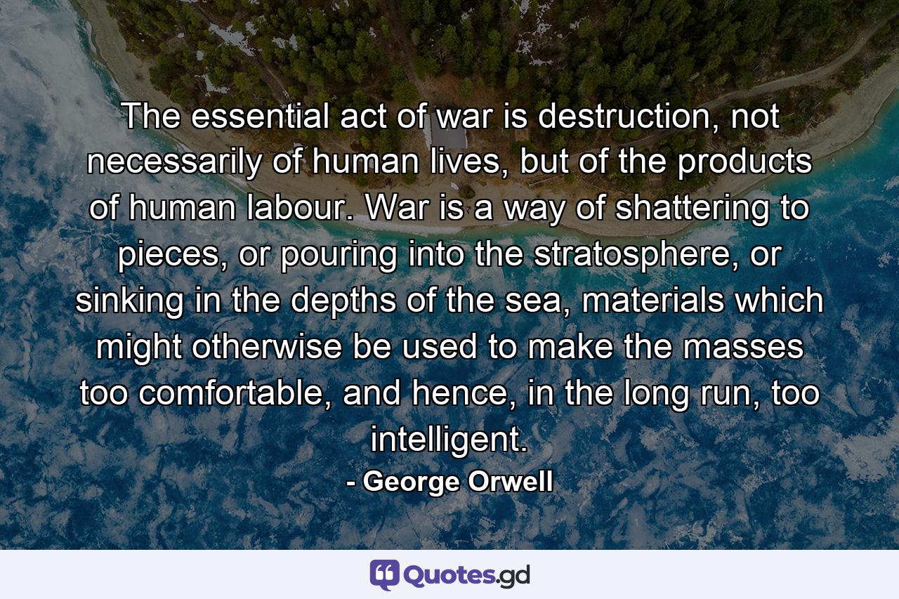 The essential act of war is destruction, not necessarily of human lives, but of the products of human labour. War is a way of shattering to pieces, or pouring into the stratosphere, or sinking in the depths of the sea, materials which might otherwise be used to make the masses too comfortable, and hence, in the long run, too intelligent. - Quote by George Orwell