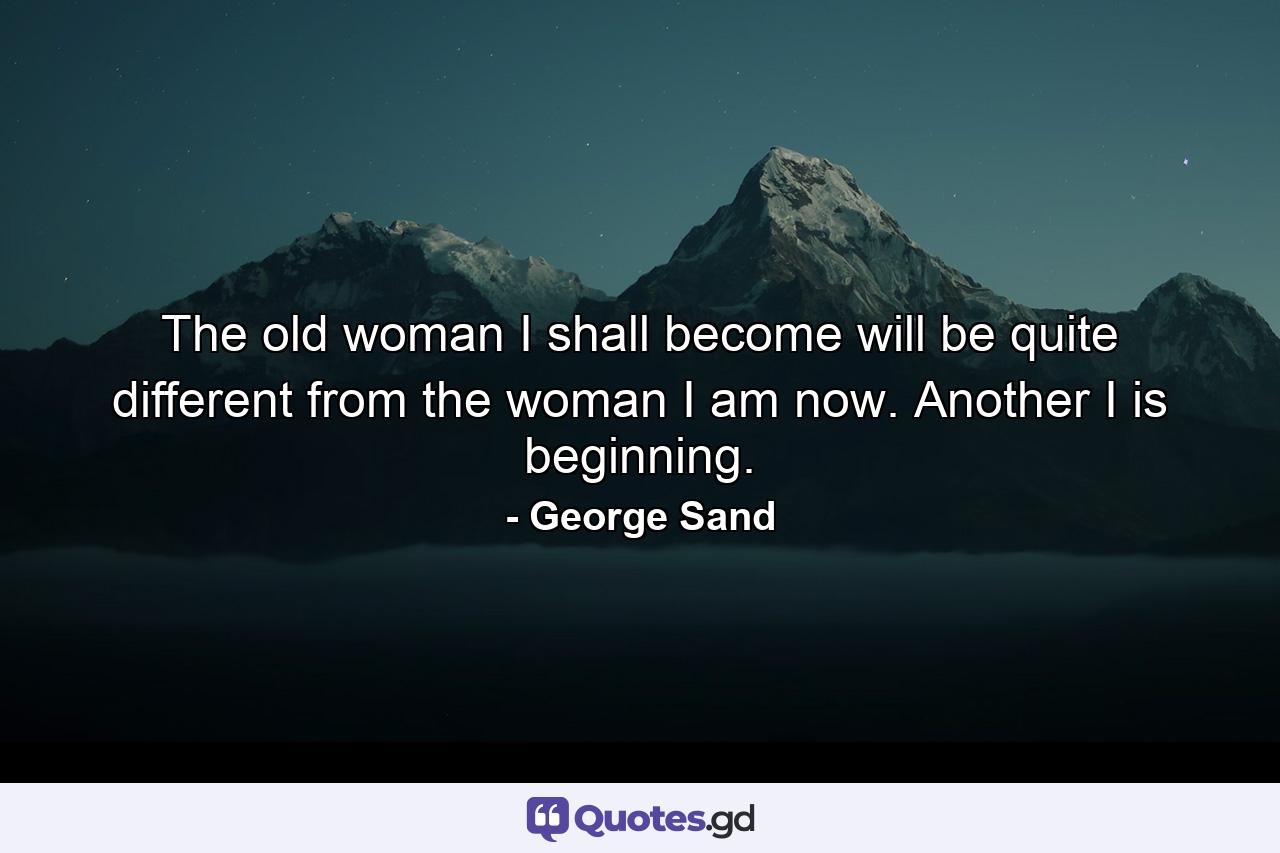 The old woman I shall become will be quite different from the woman I am now. Another I is beginning. - Quote by George Sand