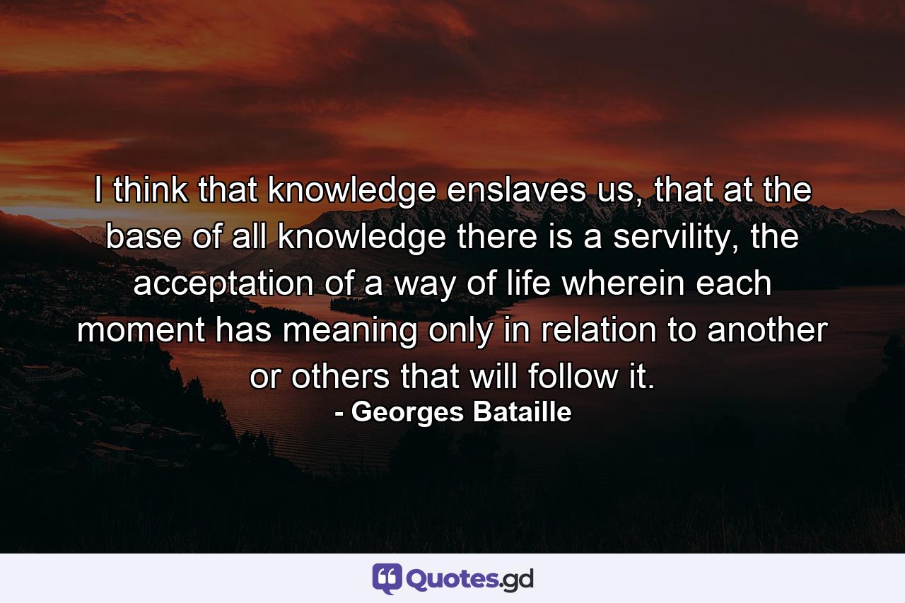 I think that knowledge enslaves us, that at the base of all knowledge there is a servility, the acceptation of a way of life wherein each moment has meaning only in relation to another or others that will follow it. - Quote by Georges Bataille