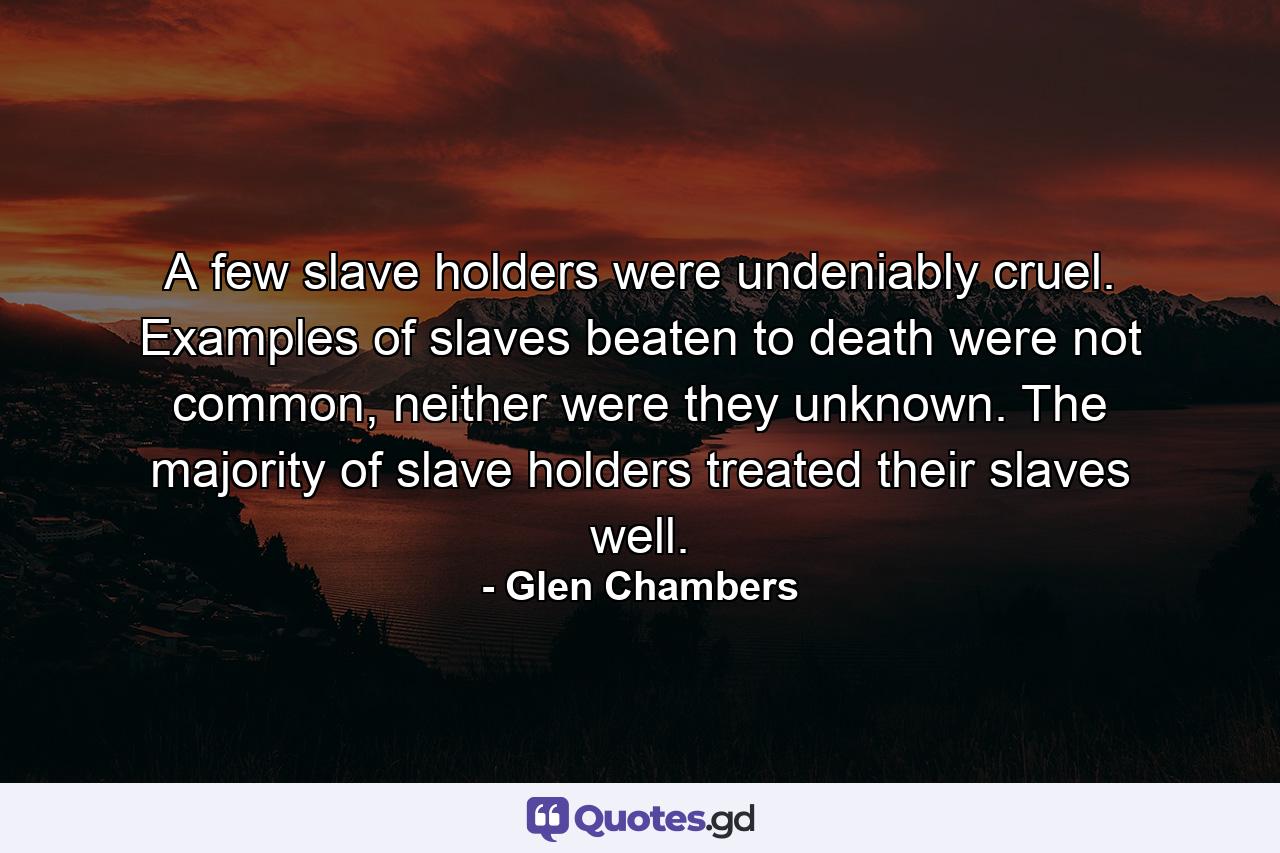 A few slave holders were undeniably cruel. Examples of slaves beaten to death were not common, neither were they unknown. The majority of slave holders treated their slaves well. - Quote by Glen Chambers