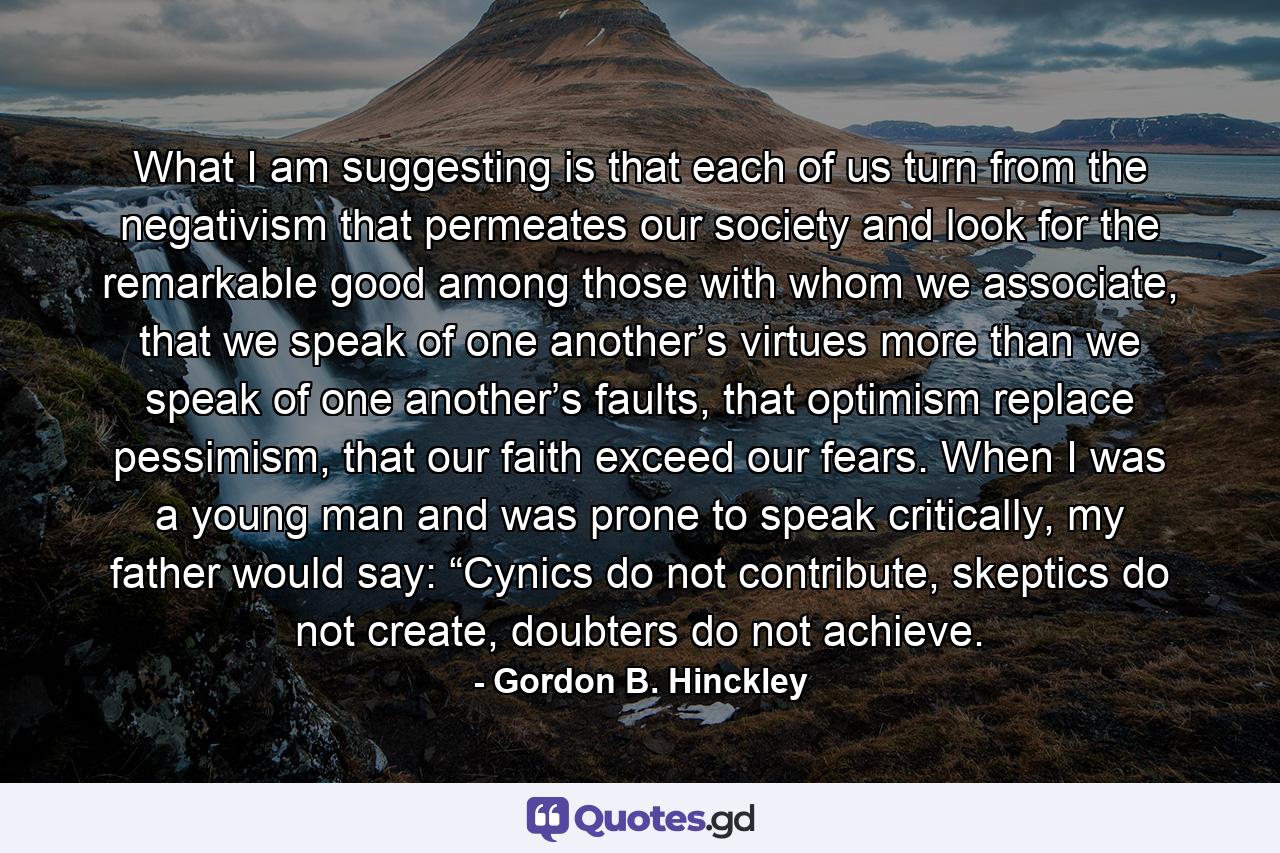 What I am suggesting is that each of us turn from the negativism that permeates our society and look for the remarkable good among those with whom we associate, that we speak of one another’s virtues more than we speak of one another’s faults, that optimism replace pessimism, that our faith exceed our fears. When I was a young man and was prone to speak critically, my father would say: “Cynics do not contribute, skeptics do not create, doubters do not achieve. - Quote by Gordon B. Hinckley