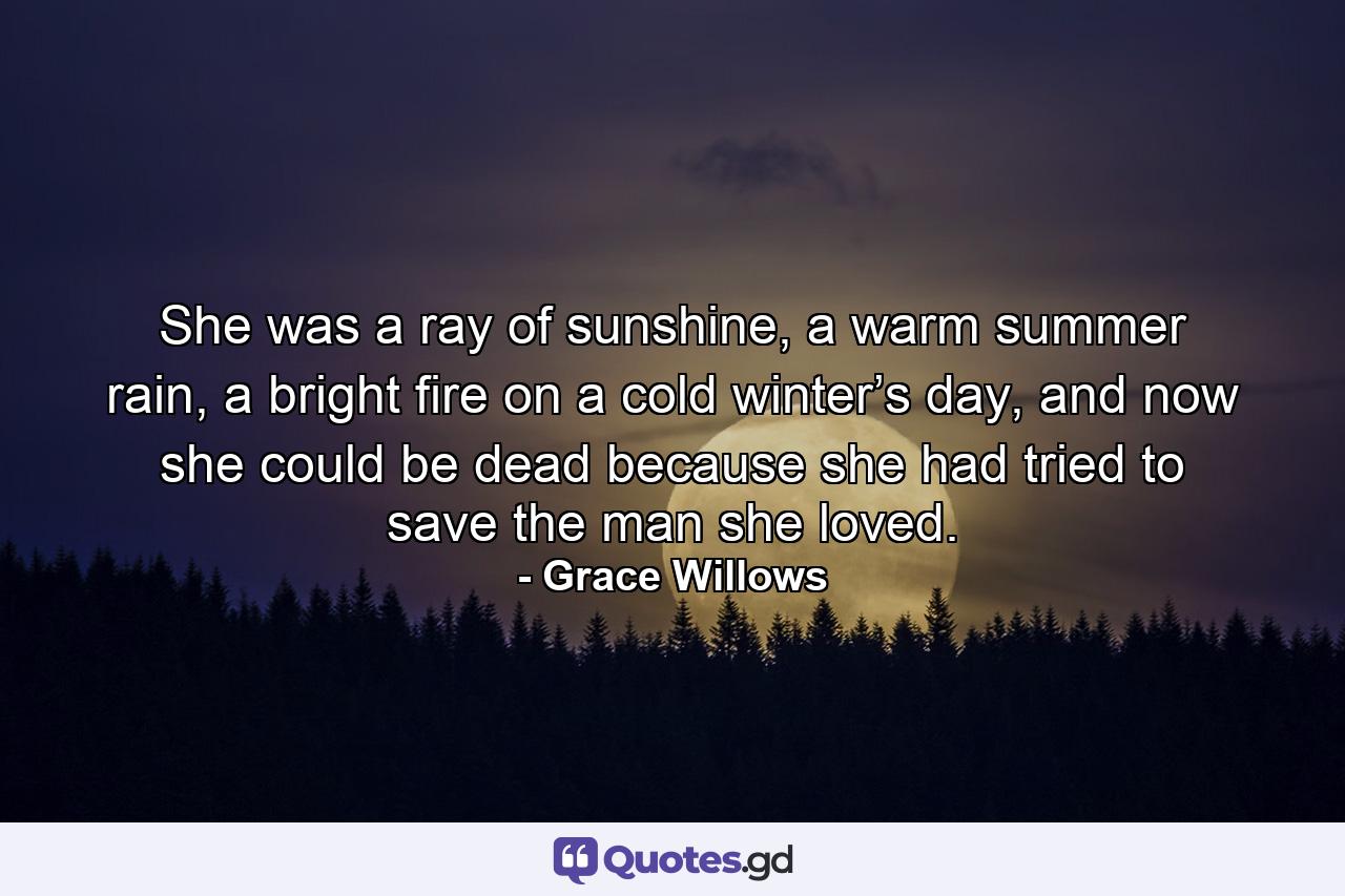 She was a ray of sunshine, a warm summer rain, a bright fire on a cold winter’s day, and now she could be dead because she had tried to save the man she loved. - Quote by Grace Willows