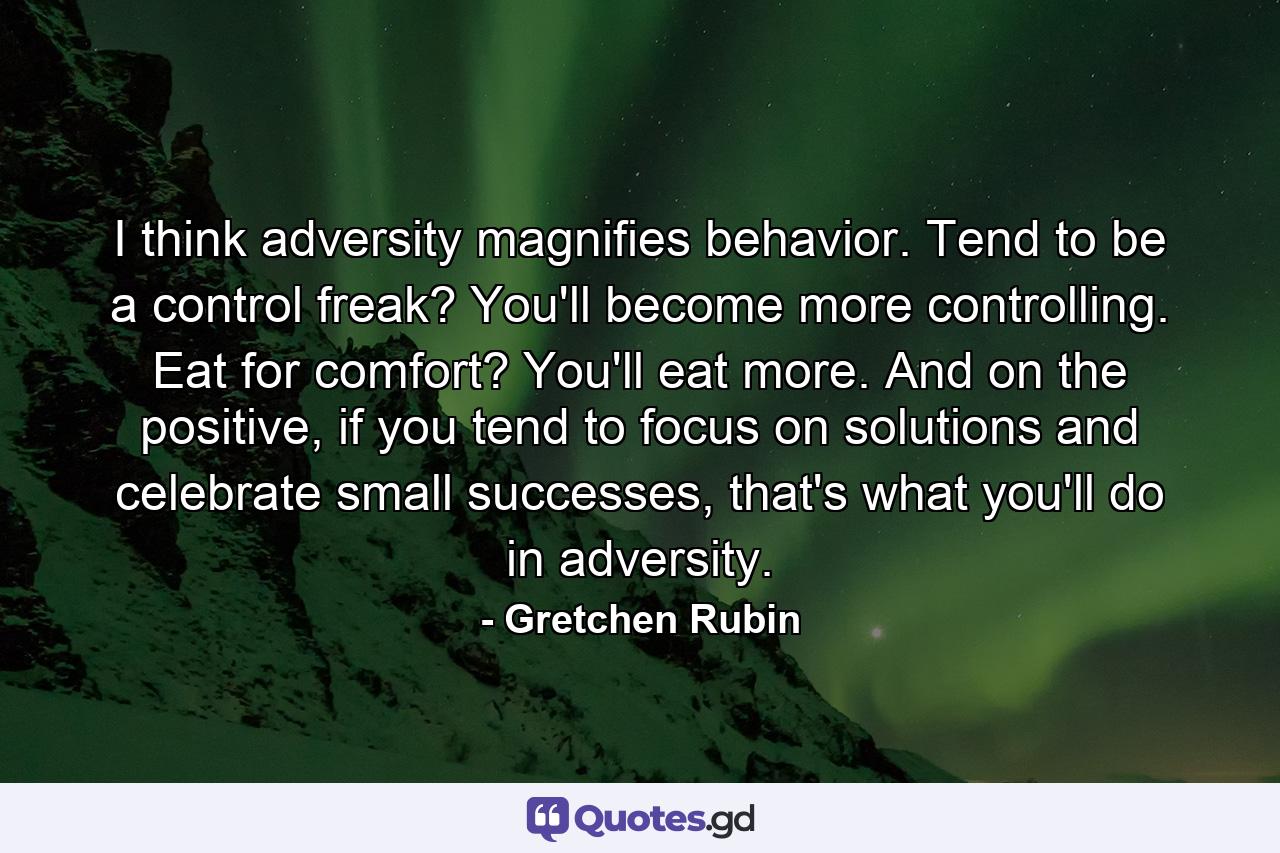 I think adversity magnifies behavior. Tend to be a control freak? You'll become more controlling. Eat for comfort? You'll eat more. And on the positive, if you tend to focus on solutions and celebrate small successes, that's what you'll do in adversity. - Quote by Gretchen Rubin