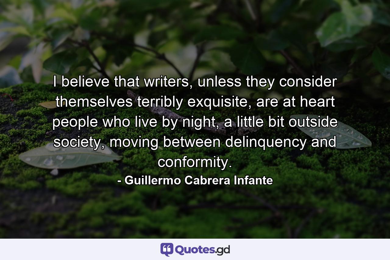 I believe that writers, unless they consider themselves terribly exquisite, are at heart people who live by night, a little bit outside society, moving between delinquency and conformity. - Quote by Guillermo Cabrera Infante