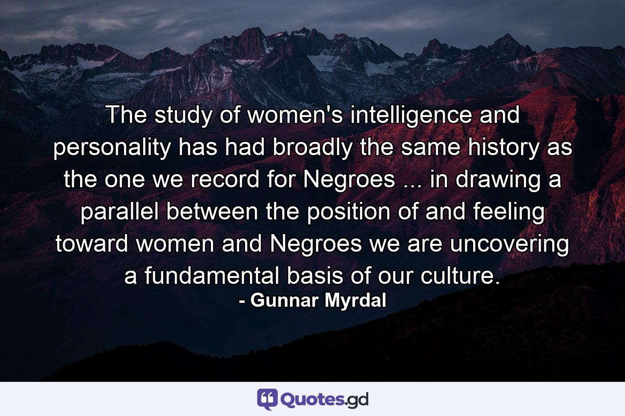 The study of women's intelligence and personality has had broadly the same history as the one we record for Negroes ... in drawing a parallel between the position of  and feeling toward  women and Negroes  we are uncovering a fundamental basis of our culture. - Quote by Gunnar Myrdal