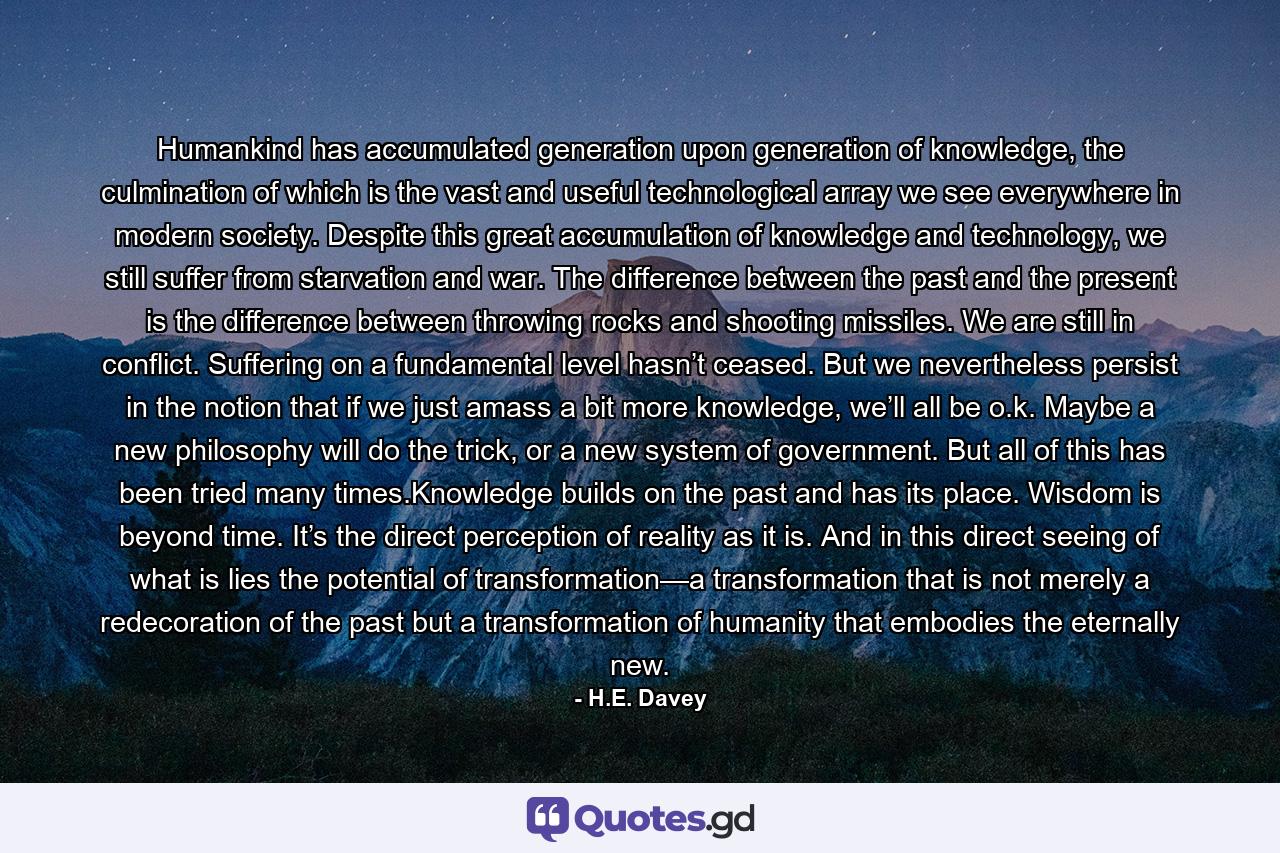 Humankind has accumulated generation upon generation of knowledge, the culmination of which is the vast and useful technological array we see everywhere in modern society. Despite this great accumulation of knowledge and technology, we still suffer from starvation and war. The difference between the past and the present is the difference between throwing rocks and shooting missiles. We are still in conflict. Suffering on a fundamental level hasn’t ceased. But we nevertheless persist in the notion that if we just amass a bit more knowledge, we’ll all be o.k. Maybe a new philosophy will do the trick, or a new system of government. But all of this has been tried many times.Knowledge builds on the past and has its place. Wisdom is beyond time. It’s the direct perception of reality as it is. And in this direct seeing of what is lies the potential of transformation—a transformation that is not merely a redecoration of the past but a transformation of humanity that embodies the eternally new. - Quote by H.E. Davey