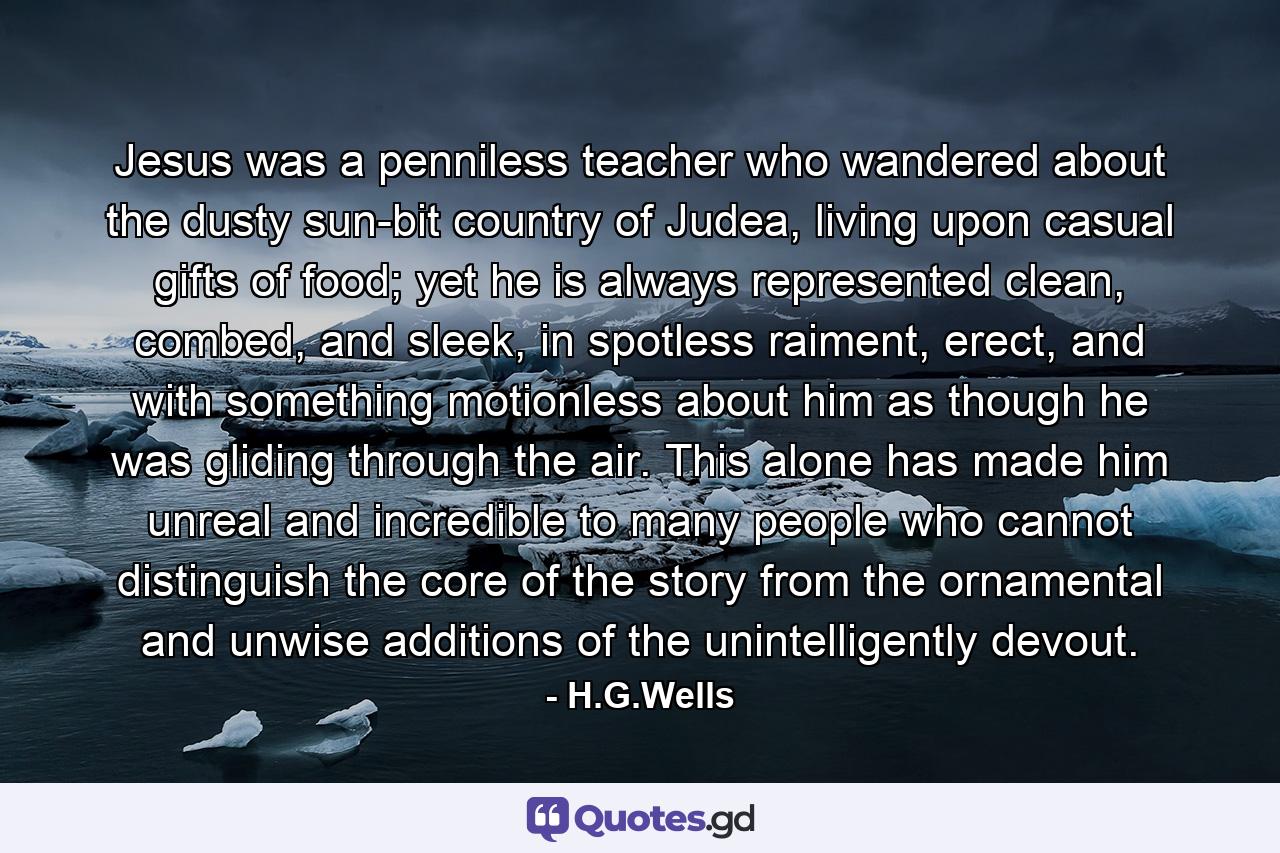 Jesus was a penniless teacher who wandered about the dusty sun-bit country of Judea, living upon casual gifts of food; yet he is always represented clean, combed, and sleek, in spotless raiment, erect, and with something motionless about him as though he was gliding through the air. This alone has made him unreal and incredible to many people who cannot distinguish the core of the story from the ornamental and unwise additions of the unintelligently devout. - Quote by H.G.Wells