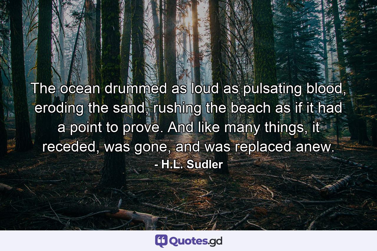 The ocean drummed as loud as pulsating blood, eroding the sand, rushing the beach as if it had a point to prove. And like many things, it receded, was gone, and was replaced anew. - Quote by H.L. Sudler