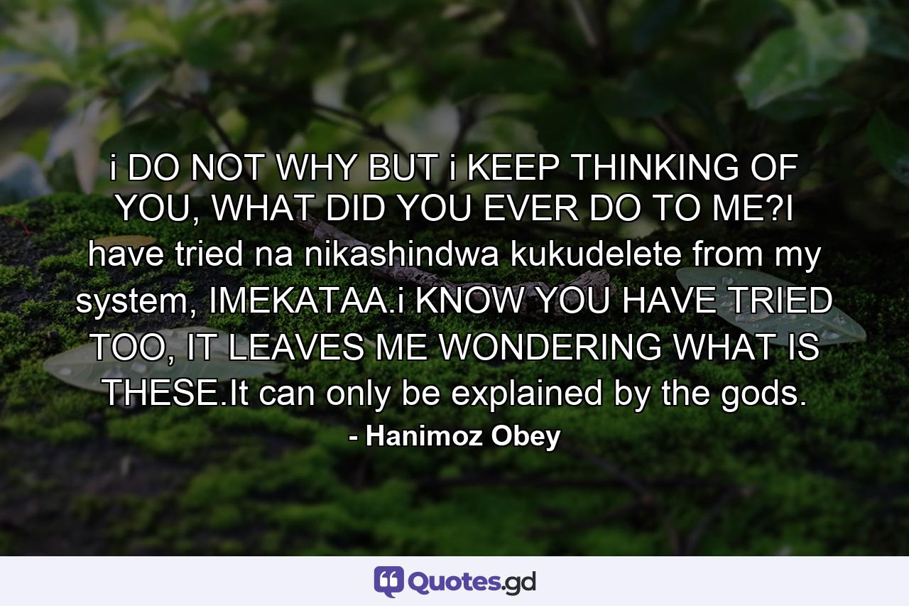 i DO NOT WHY BUT i KEEP THINKING OF YOU, WHAT DID YOU EVER DO TO ME?I have tried na nikashindwa kukudelete from my system, IMEKATAA.i KNOW YOU HAVE TRIED TOO, IT LEAVES ME WONDERING WHAT IS THESE.It can only be explained by the gods. - Quote by Hanimoz Obey