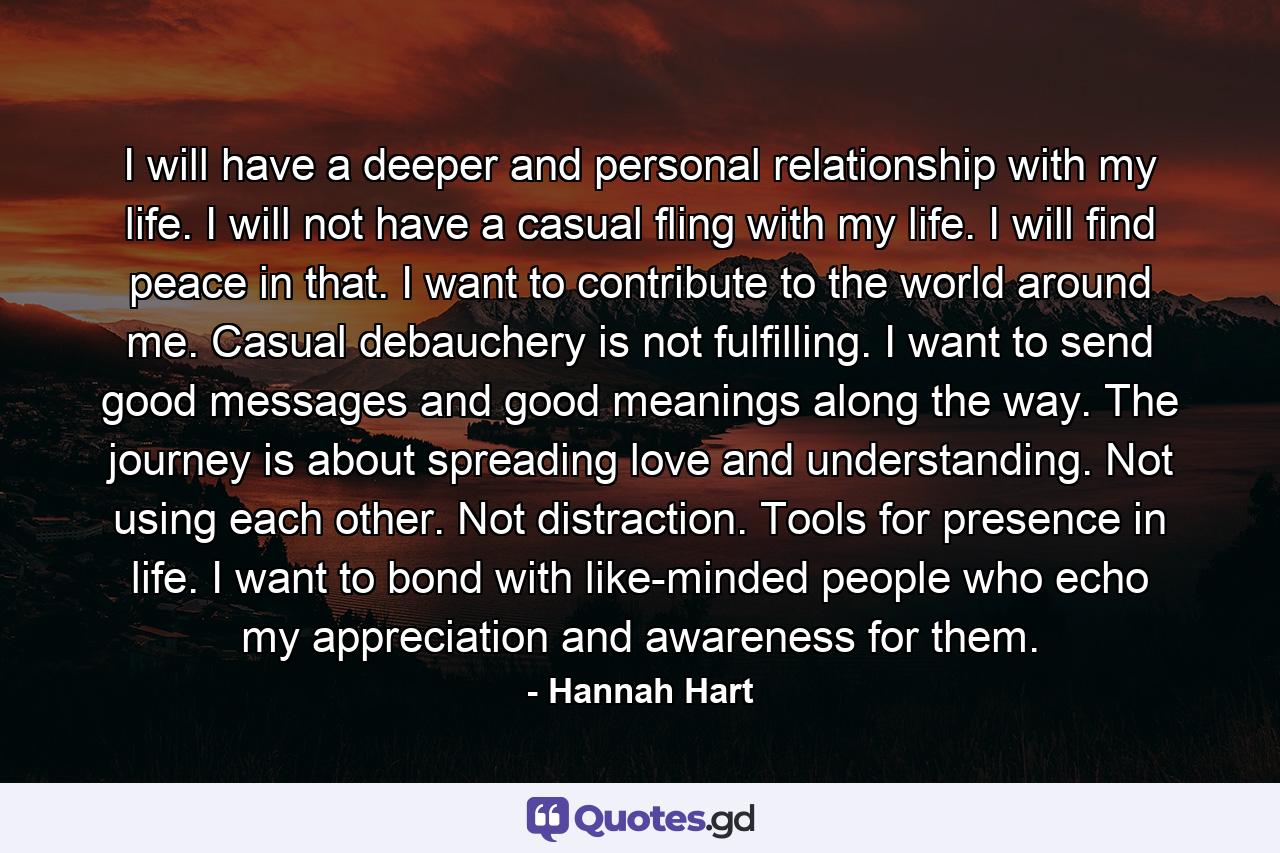 I will have a deeper and personal relationship with my life. I will not have a casual fling with my life. I will find peace in that. I want to contribute to the world around me. Casual debauchery is not fulfilling. I want to send good messages and good meanings along the way. The journey is about spreading love and understanding. Not using each other. Not distraction. Tools for presence in life. I want to bond with like-minded people who echo my appreciation and awareness for them. - Quote by Hannah Hart