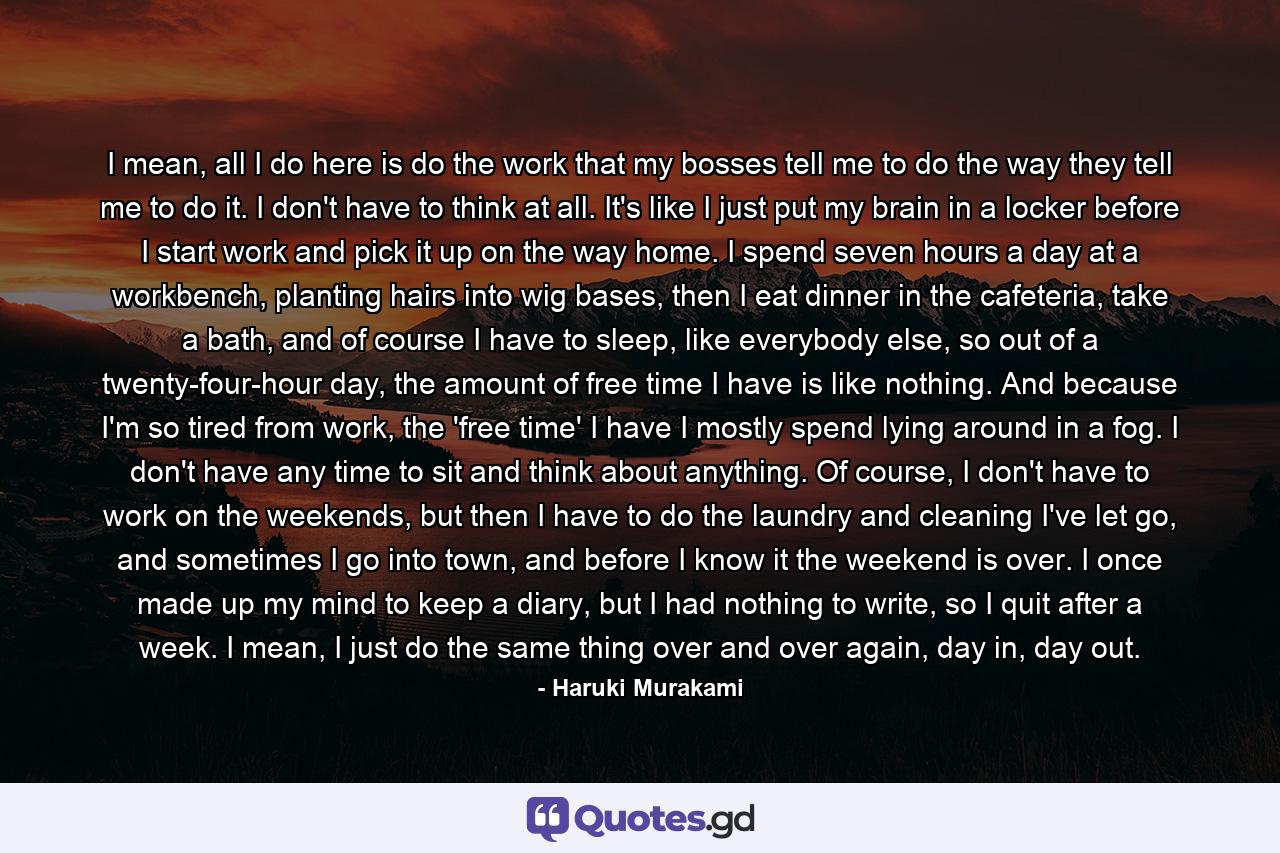 I mean, all I do here is do the work that my bosses tell me to do the way they tell me to do it. I don't have to think at all. It's like I just put my brain in a locker before I start work and pick it up on the way home. I spend seven hours a day at a workbench, planting hairs into wig bases, then I eat dinner in the cafeteria, take a bath, and of course I have to sleep, like everybody else, so out of a twenty-four-hour day, the amount of free time I have is like nothing. And because I'm so tired from work, the 'free time' I have I mostly spend lying around in a fog. I don't have any time to sit and think about anything. Of course, I don't have to work on the weekends, but then I have to do the laundry and cleaning I've let go, and sometimes I go into town, and before I know it the weekend is over. I once made up my mind to keep a diary, but I had nothing to write, so I quit after a week. I mean, I just do the same thing over and over again, day in, day out. - Quote by Haruki Murakami