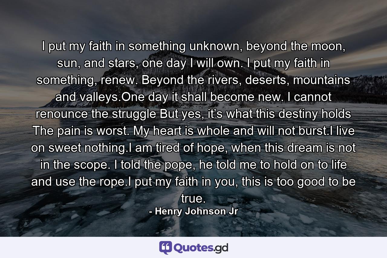 I put my faith in something unknown, beyond the moon, sun, and stars, one day I will own. I put my faith in something, renew. Beyond the rivers, deserts, mountains and valleys.One day it shall become new. I cannot renounce the struggle But yes, it’s what this destiny holds The pain is worst. My heart is whole and will not burst.I live on sweet nothing.I am tired of hope, when this dream is not in the scope. I told the pope, he told me to hold on to life and use the rope.I put my faith in you, this is too good to be true. - Quote by Henry Johnson Jr