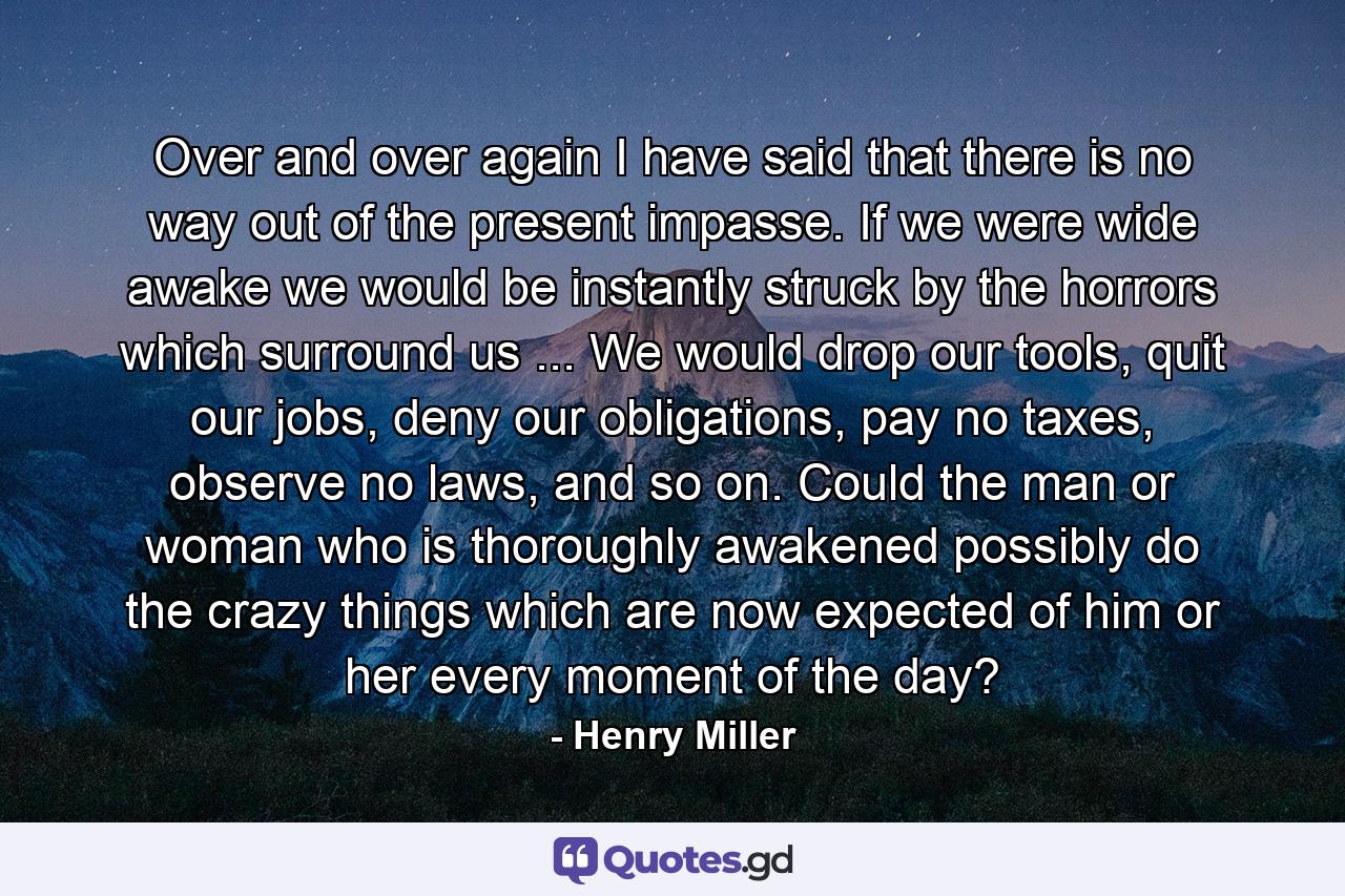 Over and over again I have said that there is no way out of the present impasse. If we were wide awake we would be instantly struck by the horrors which surround us ... We would drop our tools, quit our jobs, deny our obligations, pay no taxes, observe no laws, and so on. Could the man or woman who is thoroughly awakened possibly do the crazy things which are now expected of him or her every moment of the day? - Quote by Henry Miller