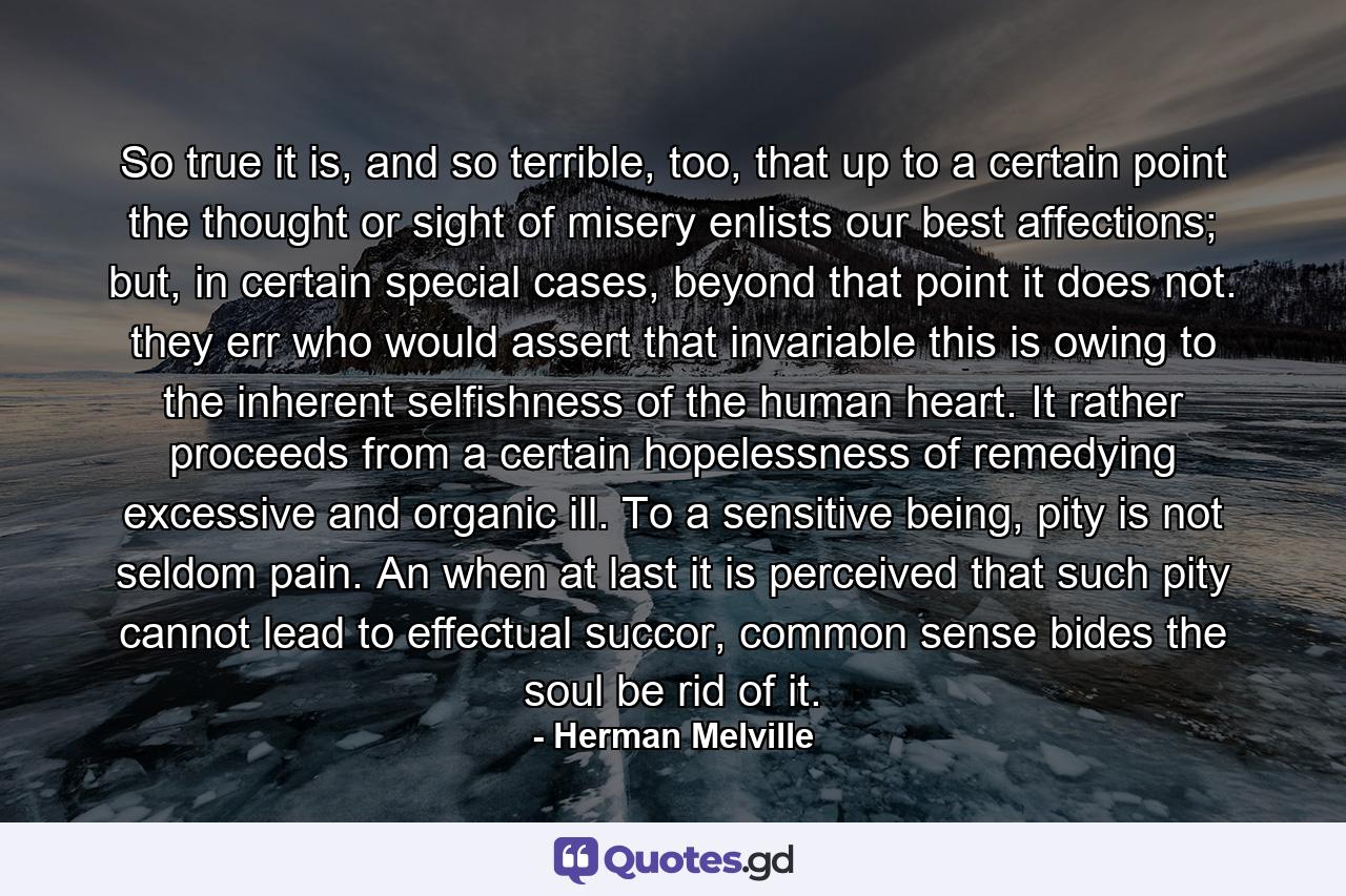 So true it is, and so terrible, too, that up to a certain point the thought or sight of misery enlists our best affections; but, in certain special cases, beyond that point it does not. they err who would assert that invariable this is owing to the inherent selfishness of the human heart. It rather proceeds from a certain hopelessness of remedying excessive and organic ill. To a sensitive being, pity is not seldom pain. An when at last it is perceived that such pity cannot lead to effectual succor, common sense bides the soul be rid of it. - Quote by Herman Melville