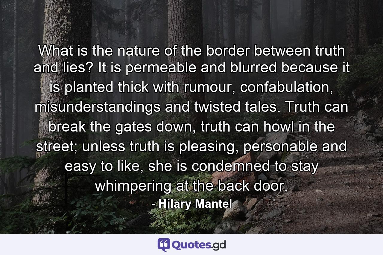 What is the nature of the border between truth and lies? It is permeable and blurred because it is planted thick with rumour, confabulation, misunderstandings and twisted tales. Truth can break the gates down, truth can howl in the street; unless truth is pleasing, personable and easy to like, she is condemned to stay whimpering at the back door. - Quote by Hilary Mantel