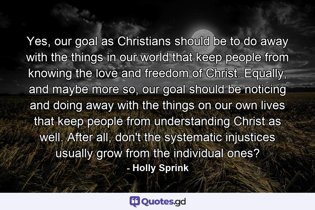 Yes, our goal as Christians should be to do away with the things in our world that keep people from knowing the love and freedom of Christ. Equally, and maybe more so, our goal should be noticing and doing away with the things on our own lives that keep people from understanding Christ as well. After all, don't the systematic injustices usually grow from the individual ones? - Quote by Holly Sprink