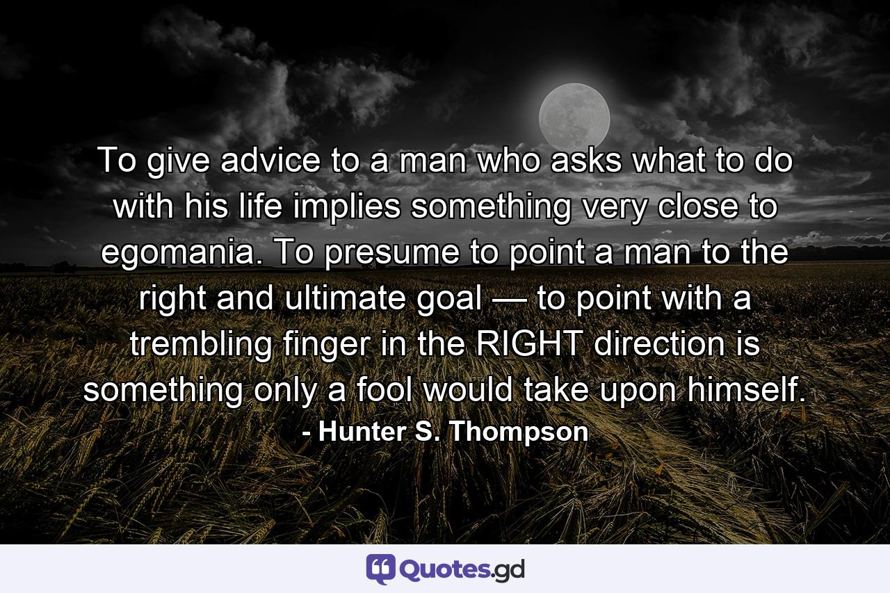 To give advice to a man who asks what to do with his life implies something very close to egomania. To presume to point a man to the right and ultimate goal — to point with a trembling finger in the RIGHT direction is something only a fool would take upon himself. - Quote by Hunter S. Thompson