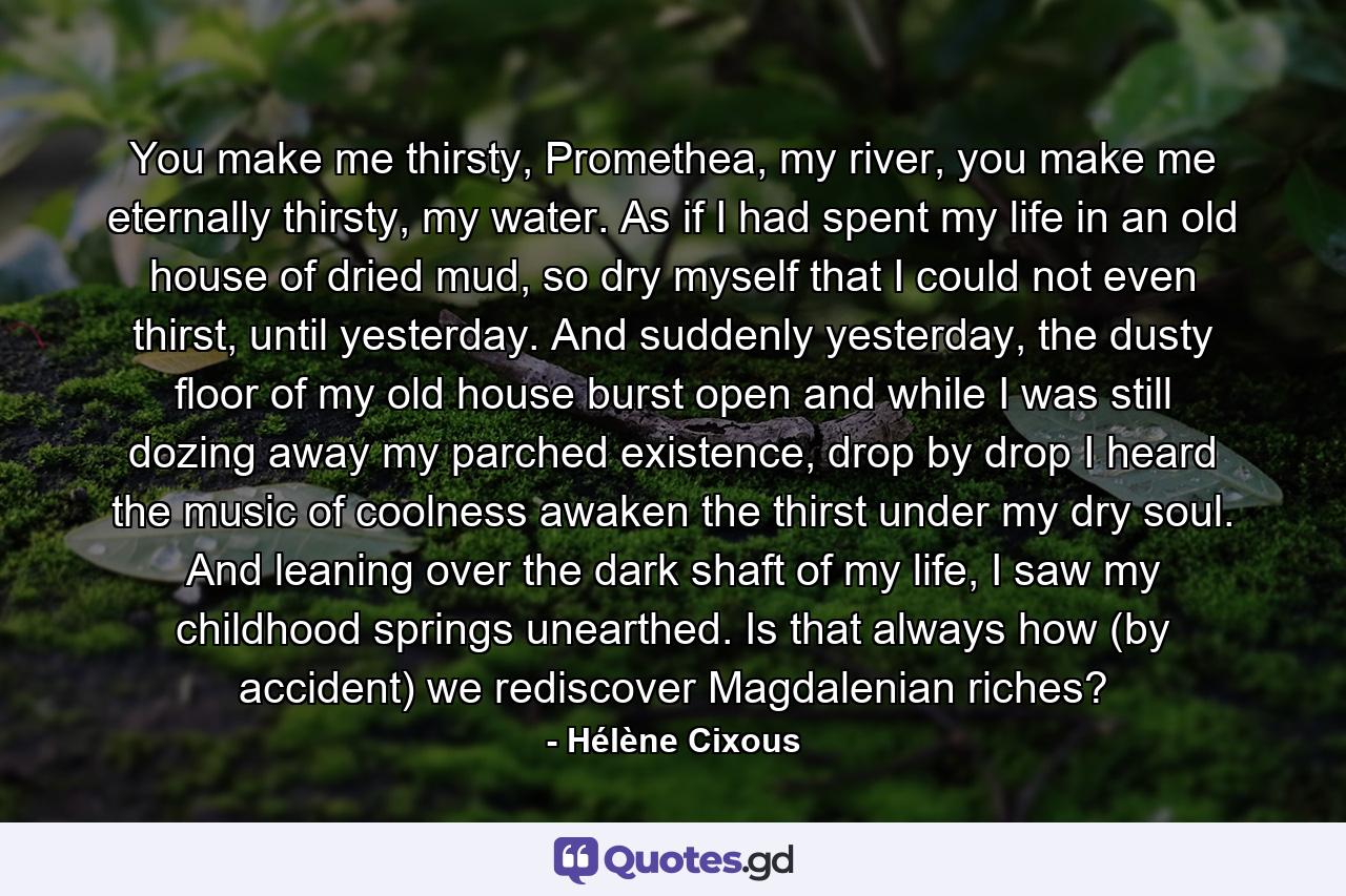 You make me thirsty, Promethea, my river, you make me eternally thirsty, my water. As if I had spent my life in an old house of dried mud, so dry myself that I could not even thirst, until yesterday. And suddenly yesterday, the dusty floor of my old house burst open and while I was still dozing away my parched existence, drop by drop I heard the music of coolness awaken the thirst under my dry soul. And leaning over the dark shaft of my life, I saw my childhood springs unearthed. Is that always how (by accident) we rediscover Magdalenian riches? - Quote by Hélène Cixous