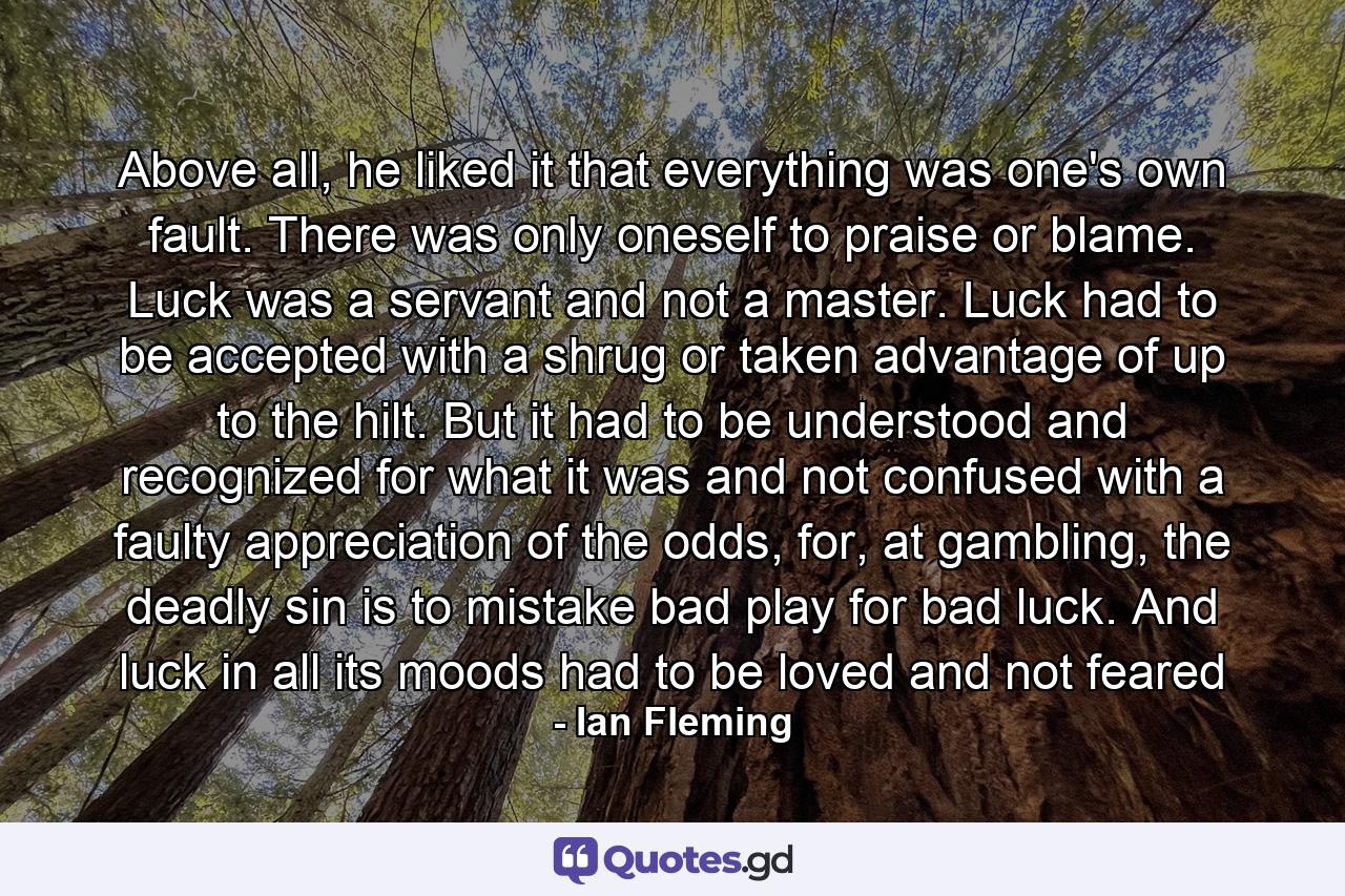 Above all, he liked it that everything was one's own fault. There was only oneself to praise or blame. Luck was a servant and not a master. Luck had to be accepted with a shrug or taken advantage of up to the hilt. But it had to be understood and recognized for what it was and not confused with a faulty appreciation of the odds, for, at gambling, the deadly sin is to mistake bad play for bad luck. And luck in all its moods had to be loved and not feared - Quote by Ian Fleming