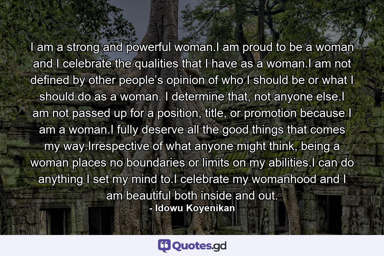 I am a strong and powerful woman.I am proud to be a woman and I celebrate the qualities that I have as a woman.I am not defined by other people’s opinion of who I should be or what I should do as a woman. I determine that, not anyone else.I am not passed up for a position, title, or promotion because I am a woman.I fully deserve all the good things that comes my way.Irrespective of what anyone might think, being a woman places no boundaries or limits on my abilities.I can do anything I set my mind to.I celebrate my womanhood and I am beautiful both inside and out. - Quote by Idowu Koyenikan