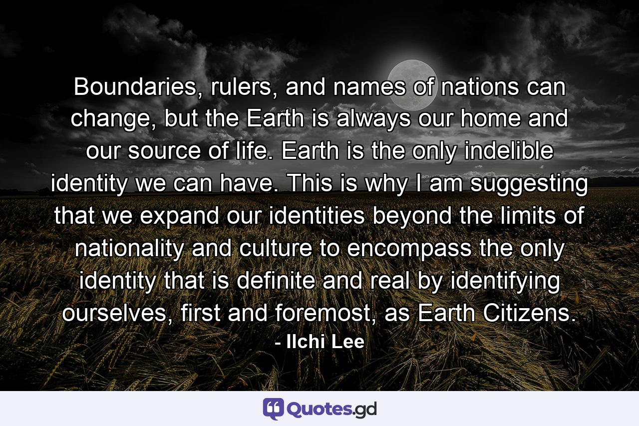 Boundaries, rulers, and names of nations can change, but the Earth is always our home and our source of life. Earth is the only indelible identity we can have. This is why I am suggesting that we expand our identities beyond the limits of nationality and culture to encompass the only identity that is definite and real by identifying ourselves, first and foremost, as Earth Citizens. - Quote by Ilchi Lee