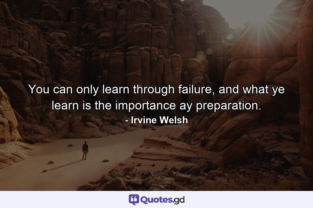 You can only learn through failure, and what ye learn is the importance ay preparation. - Quote by Irvine Welsh