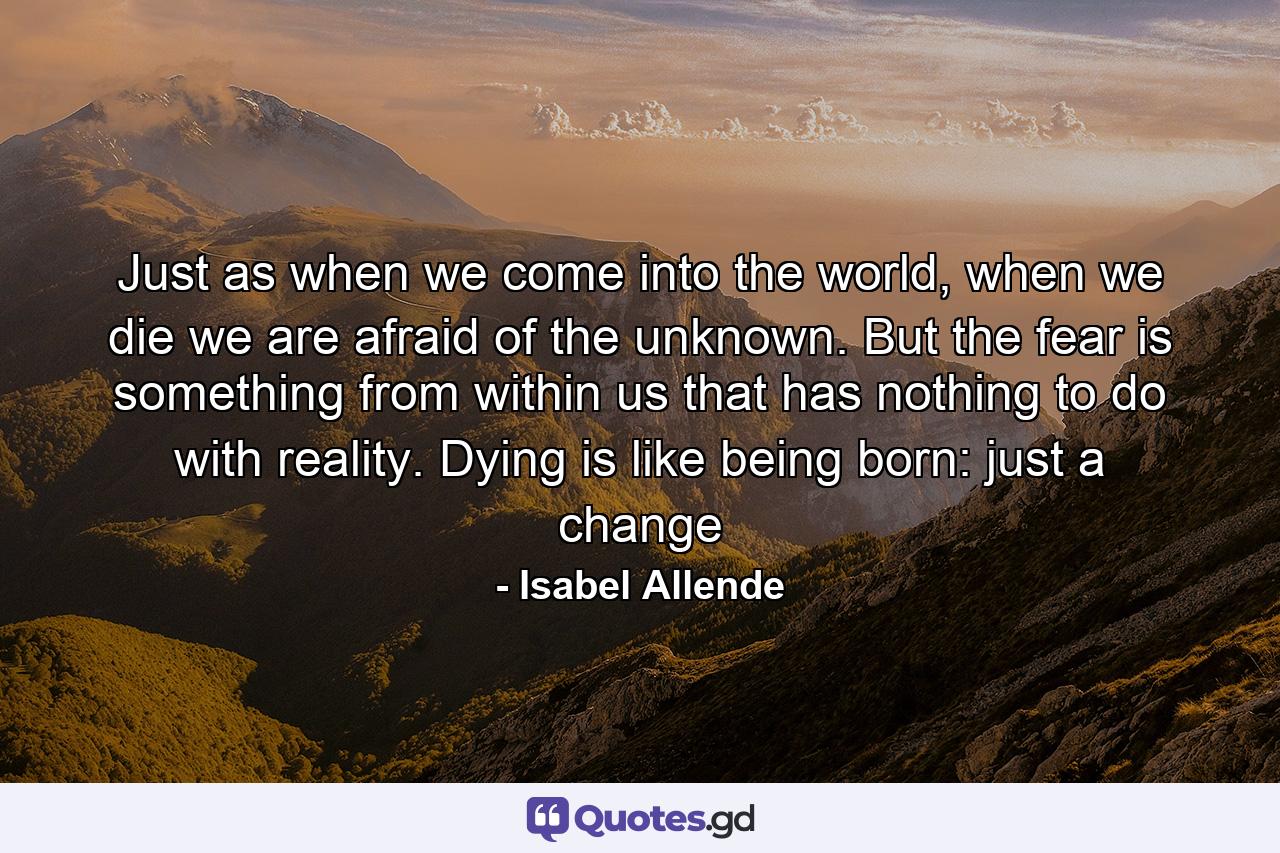 Just as when we come into the world, when we die we are afraid of the unknown. But the fear is something from within us that has nothing to do with reality. Dying is like being born: just a change - Quote by Isabel Allende