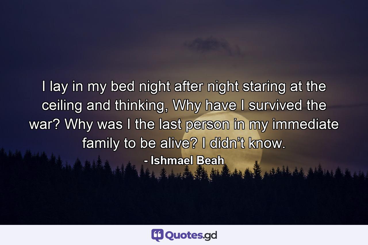 I lay in my bed night after night staring at the ceiling and thinking, Why have I survived the war? Why was I the last person in my immediate family to be alive? I didn’t know. - Quote by Ishmael Beah