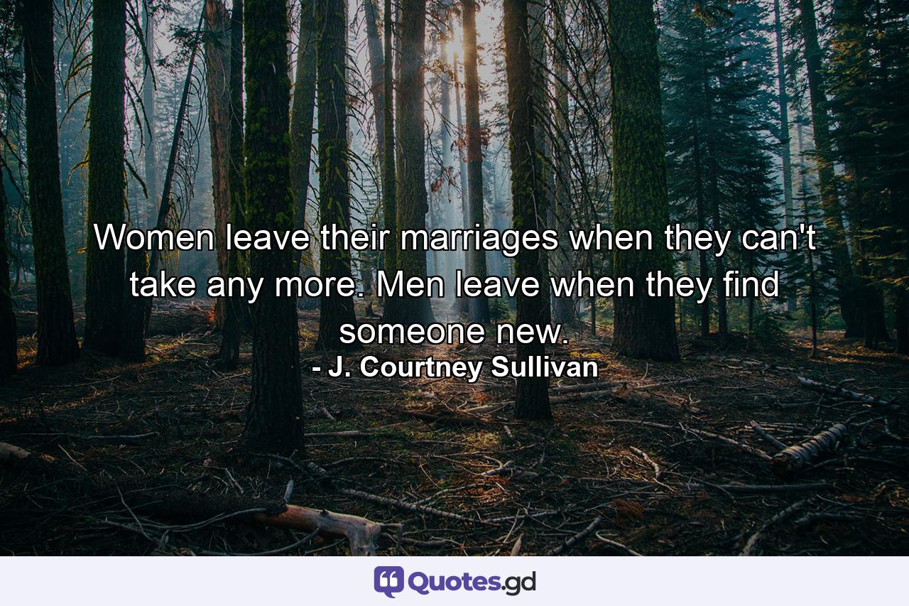 Women leave their marriages when they can't take any more. Men leave when they find someone new. - Quote by J. Courtney Sullivan