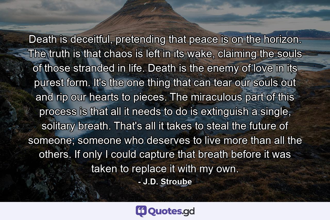 Death is deceitful, pretending that peace is on the horizon. The truth is that chaos is left in its wake, claiming the souls of those stranded in life. Death is the enemy of love in its purest form. It's the one thing that can tear our souls out and rip our hearts to pieces. The miraculous part of this process is that all it needs to do is extinguish a single, solitary breath. That's all it takes to steal the future of someone; someone who deserves to live more than all the others. If only I could capture that breath before it was taken to replace it with my own. - Quote by J.D. Stroube