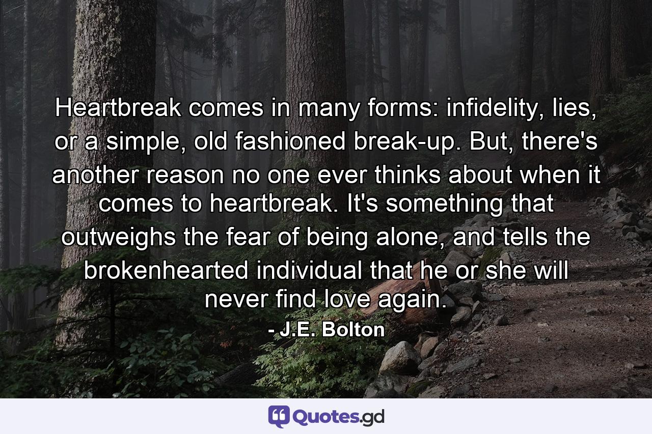 Heartbreak comes in many forms: infidelity, lies, or a simple, old fashioned break-up. But, there's another reason no one ever thinks about when it comes to heartbreak. It's something that outweighs the fear of being alone, and tells the brokenhearted individual that he or she will never find love again. - Quote by J.E. Bolton