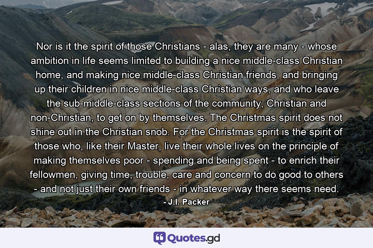 Nor is it the spirit of those Christians - alas, they are many - whose ambition in life seems limited to building a nice middle-class Christian home, and making nice middle-class Christian friends, and bringing up their children in nice middle-class Christian ways, and who leave the sub-middle-class sections of the community, Christian and non-Christian, to get on by themselves. The Christmas spirit does not shine out in the Christian snob. For the Christmas spirit is the spirit of those who, like their Master, live their whole lives on the principle of making themselves poor - spending and being spent - to enrich their fellowmen, giving time, trouble, care and concern to do good to others - and not just their own friends - in whatever way there seems need. - Quote by J.I. Packer