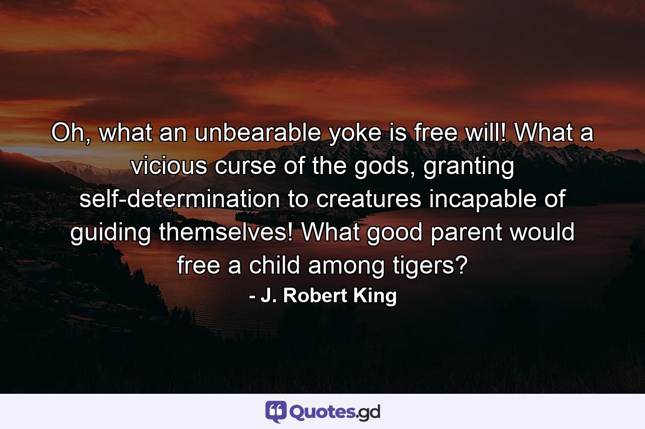 Oh, what an unbearable yoke is free will! What a vicious curse of the gods, granting self-determination to creatures incapable of guiding themselves! What good parent would free a child among tigers? - Quote by J. Robert King