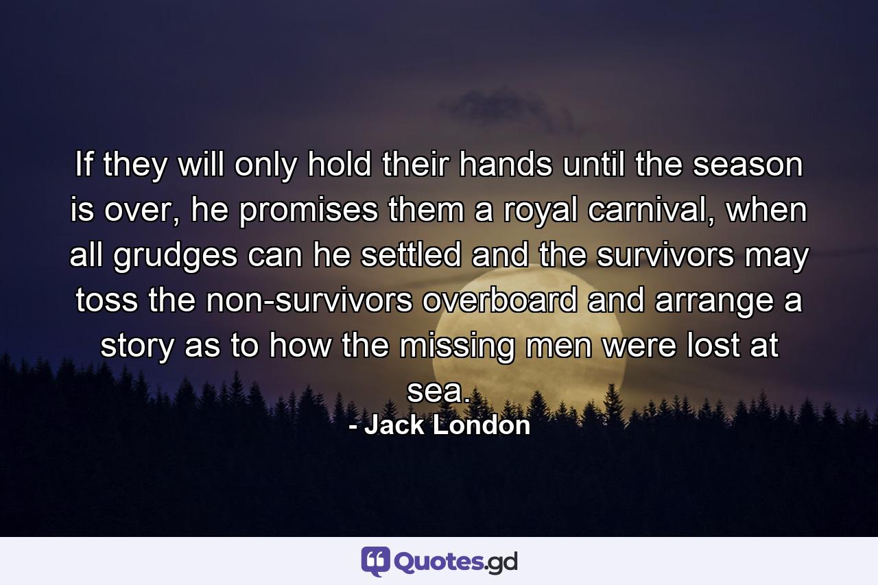 If they will only hold their hands until the season is over, he promises them a royal carnival, when all grudges can he settled and the survivors may toss the non-survivors overboard and arrange a story as to how the missing men were lost at sea. - Quote by Jack London