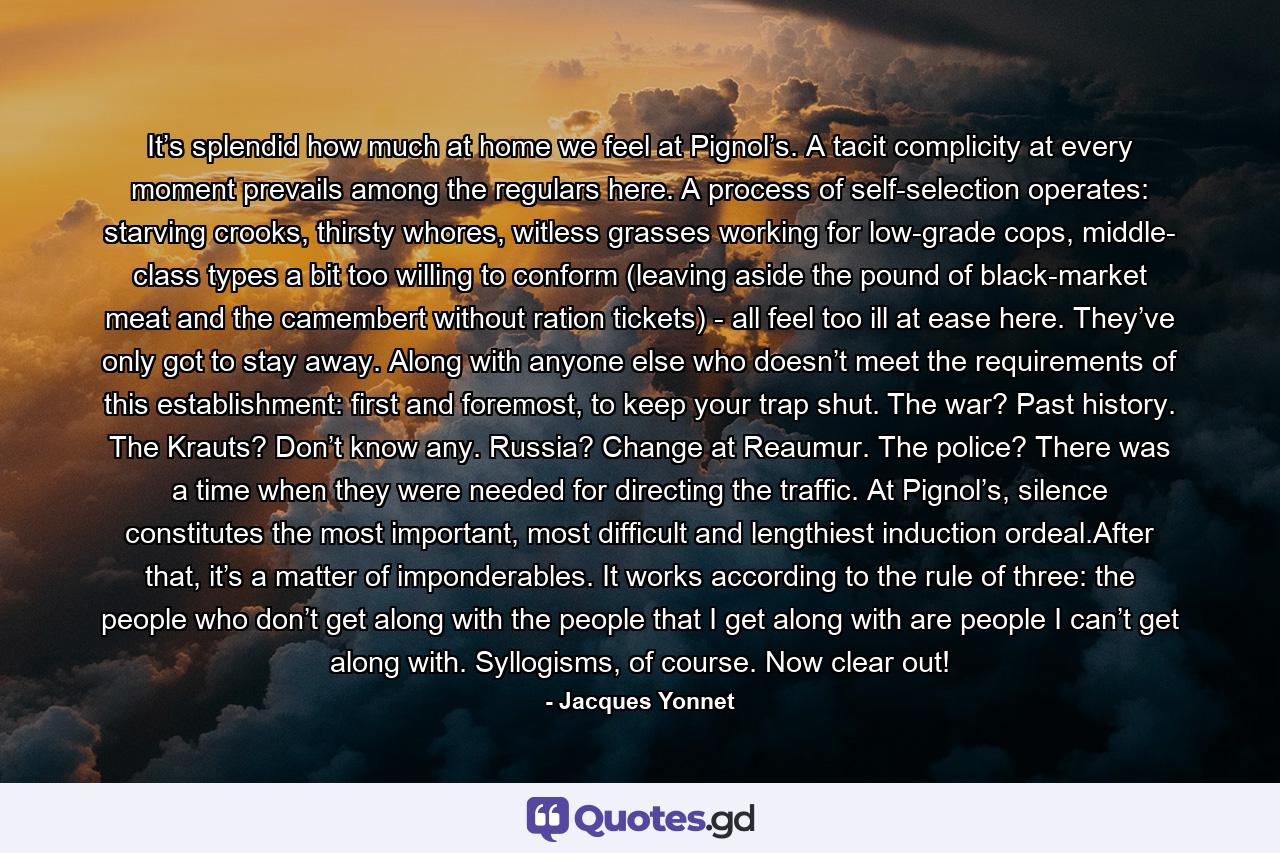 It’s splendid how much at home we feel at Pignol’s. A tacit complicity at every moment prevails among the regulars here. A process of self-selection operates: starving crooks, thirsty whores, witless grasses working for low-grade cops, middle- class types a bit too willing to conform (leaving aside the pound of black-market meat and the camembert without ration tickets) - all feel too ill at ease here. They’ve only got to stay away. Along with anyone else who doesn’t meet the requirements of this establishment: first and foremost, to keep your trap shut. The war? Past history. The Krauts? Don’t know any. Russia? Change at Reaumur. The police? There was a time when they were needed for directing the traffic. At Pignol’s, silence constitutes the most important, most difficult and lengthiest induction ordeal.After that, it’s a matter of imponderables. It works according to the rule of three: the people who don’t get along with the people that I get along with are people I can’t get along with. Syllogisms, of course. Now clear out! - Quote by Jacques Yonnet