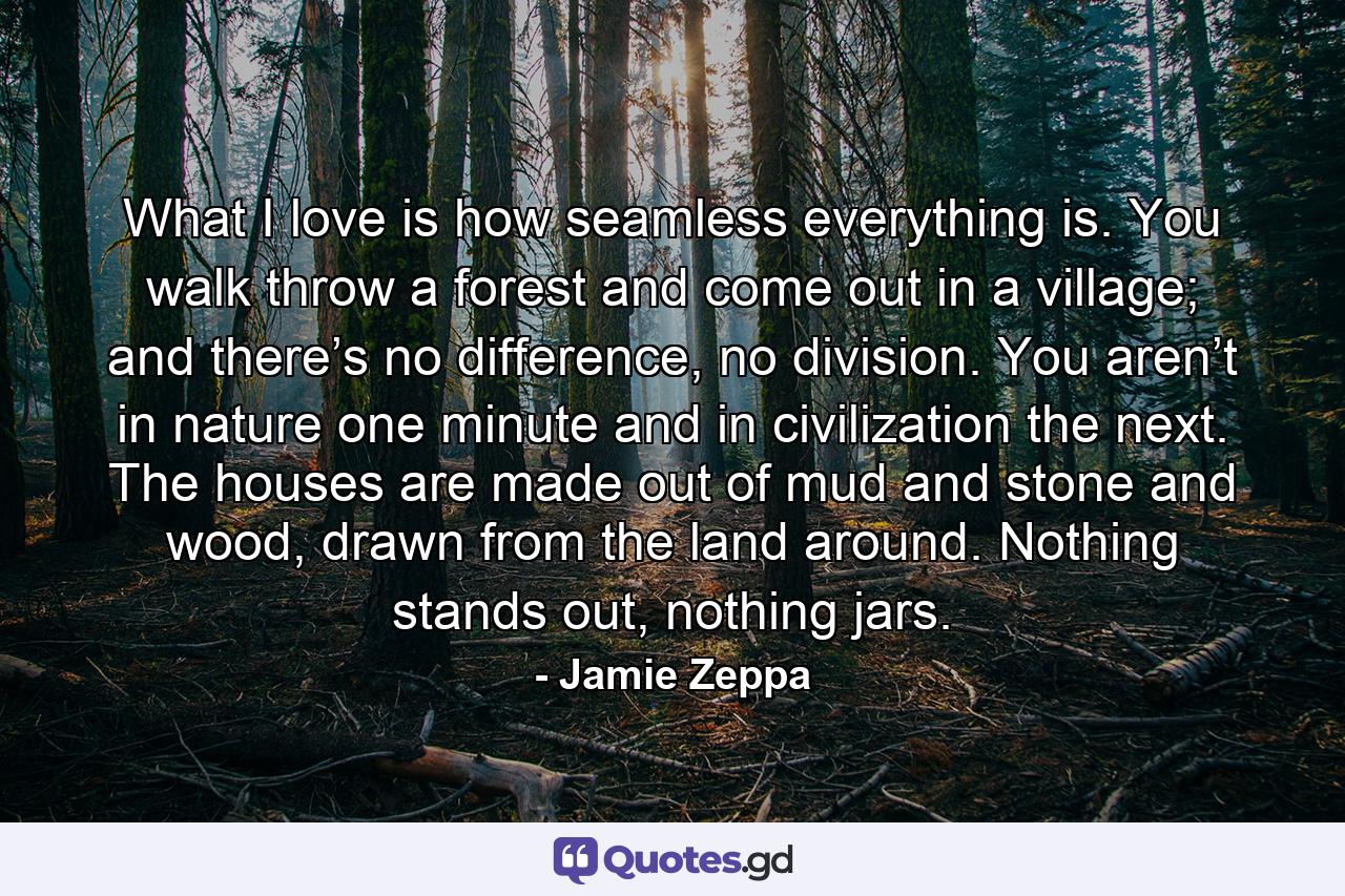 What I love is how seamless everything is. You walk throw a forest and come out in a village; and there’s no difference, no division. You aren’t in nature one minute and in civilization the next. The houses are made out of mud and stone and wood, drawn from the land around. Nothing stands out, nothing jars. - Quote by Jamie Zeppa