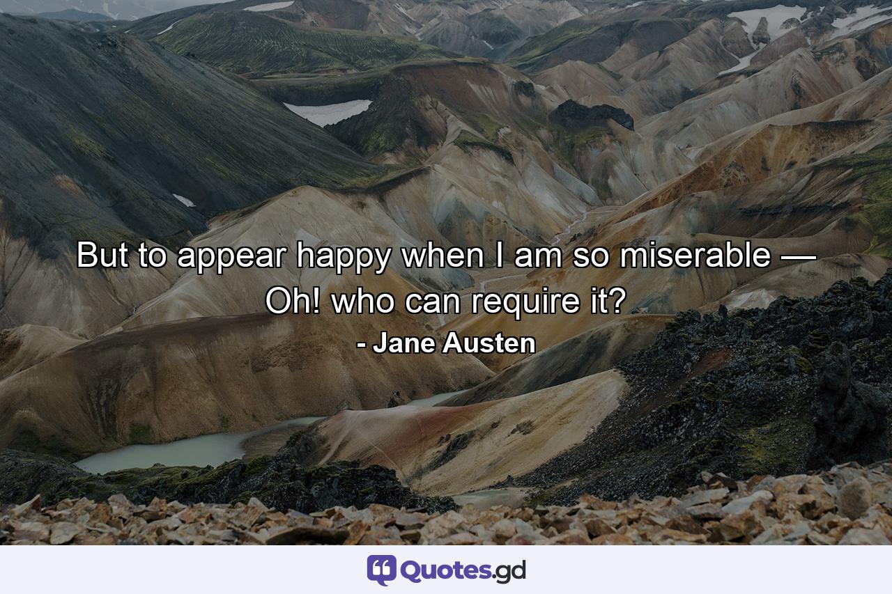 But to appear happy when I am so miserable — Oh! who can require it? - Quote by Jane Austen