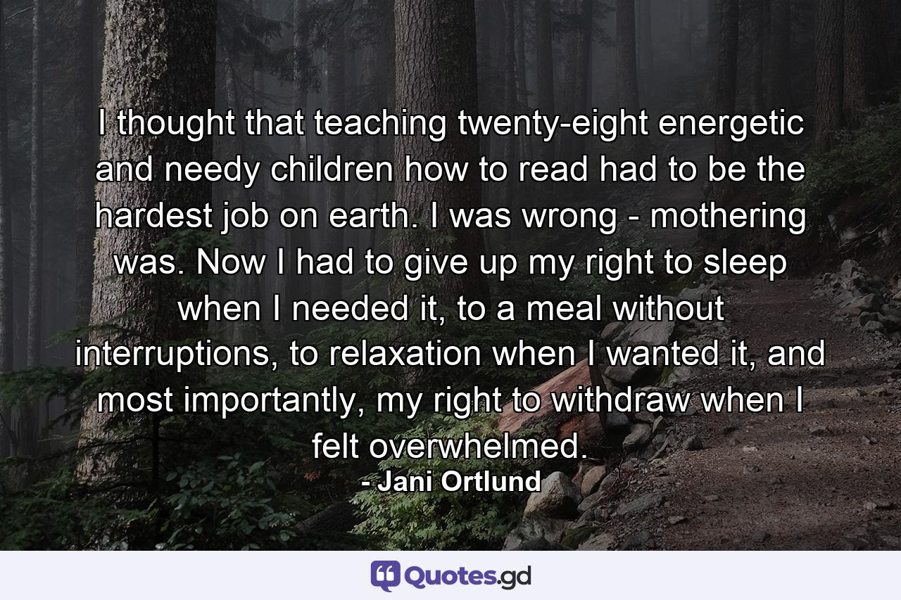 I thought that teaching twenty-eight energetic and needy children how to read had to be the hardest job on earth. I was wrong - mothering was. Now I had to give up my right to sleep when I needed it, to a meal without interruptions, to relaxation when I wanted it, and most importantly, my right to withdraw when I felt overwhelmed. - Quote by Jani Ortlund