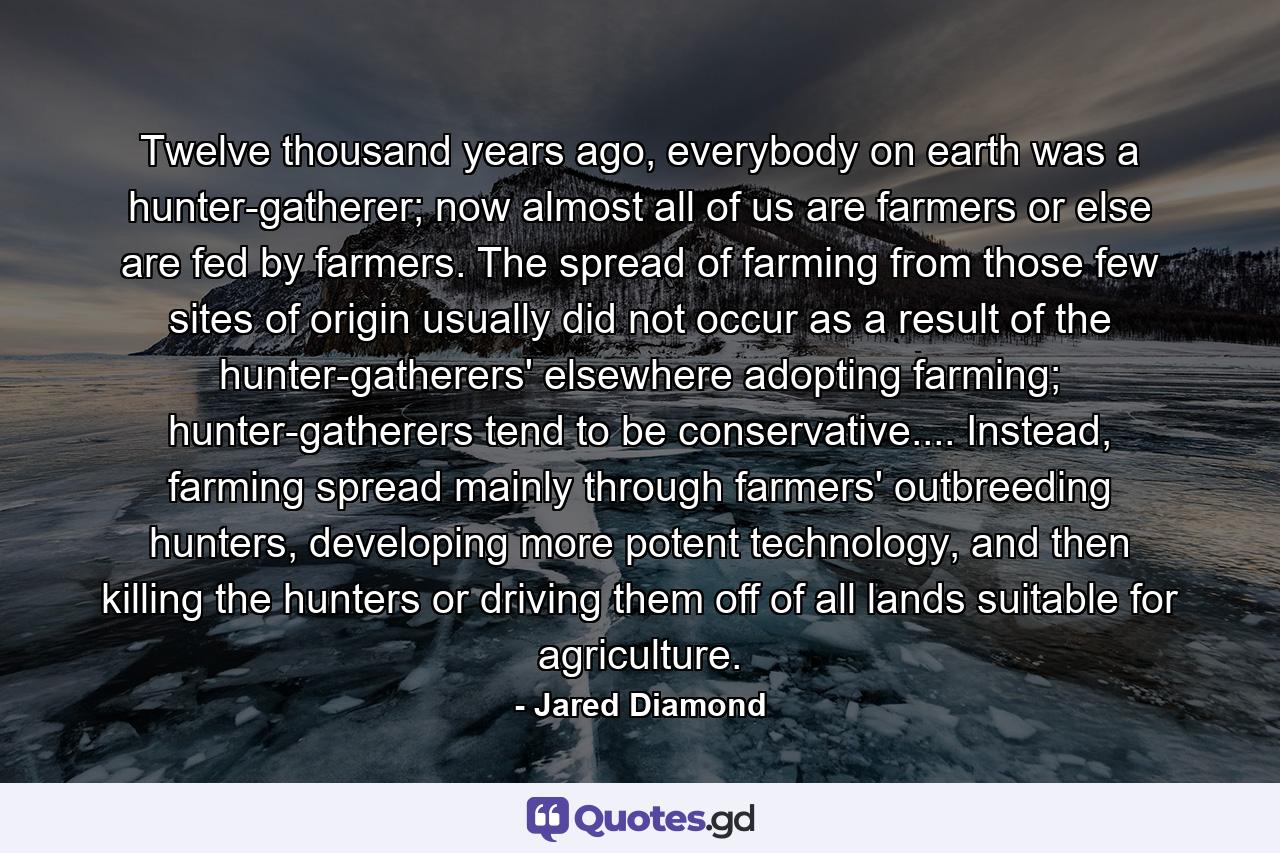 Twelve thousand years ago, everybody on earth was a hunter-gatherer; now almost all of us are farmers or else are fed by farmers. The spread of farming from those few sites of origin usually did not occur as a result of the hunter-gatherers' elsewhere adopting farming; hunter-gatherers tend to be conservative.... Instead, farming spread mainly through farmers' outbreeding hunters, developing more potent technology, and then killing the hunters or driving them off of all lands suitable for agriculture. - Quote by Jared Diamond