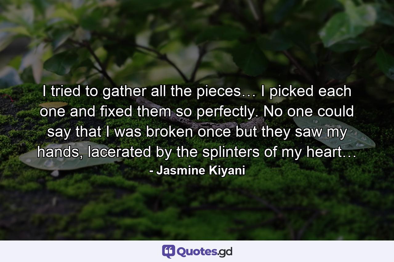 I tried to gather all the pieces… I picked each one and fixed them so perfectly. No one could say that I was broken once but they saw my hands, lacerated by the splinters of my heart… - Quote by Jasmine Kiyani