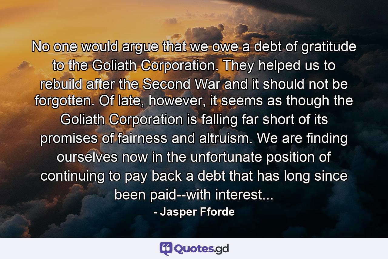 No one would argue that we owe a debt of gratitude to the Goliath Corporation. They helped us to rebuild after the Second War and it should not be forgotten. Of late, however, it seems as though the Goliath Corporation is falling far short of its promises of fairness and altruism. We are finding ourselves now in the unfortunate position of continuing to pay back a debt that has long since been paid--with interest... - Quote by Jasper Fforde