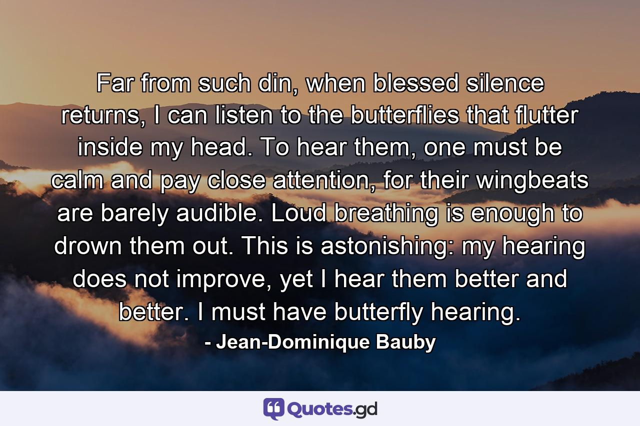 Far from such din, when blessed silence returns, I can listen to the butterflies that flutter inside my head. To hear them, one must be calm and pay close attention, for their wingbeats are barely audible. Loud breathing is enough to drown them out. This is astonishing: my hearing does not improve, yet I hear them better and better. I must have butterfly hearing. - Quote by Jean-Dominique Bauby