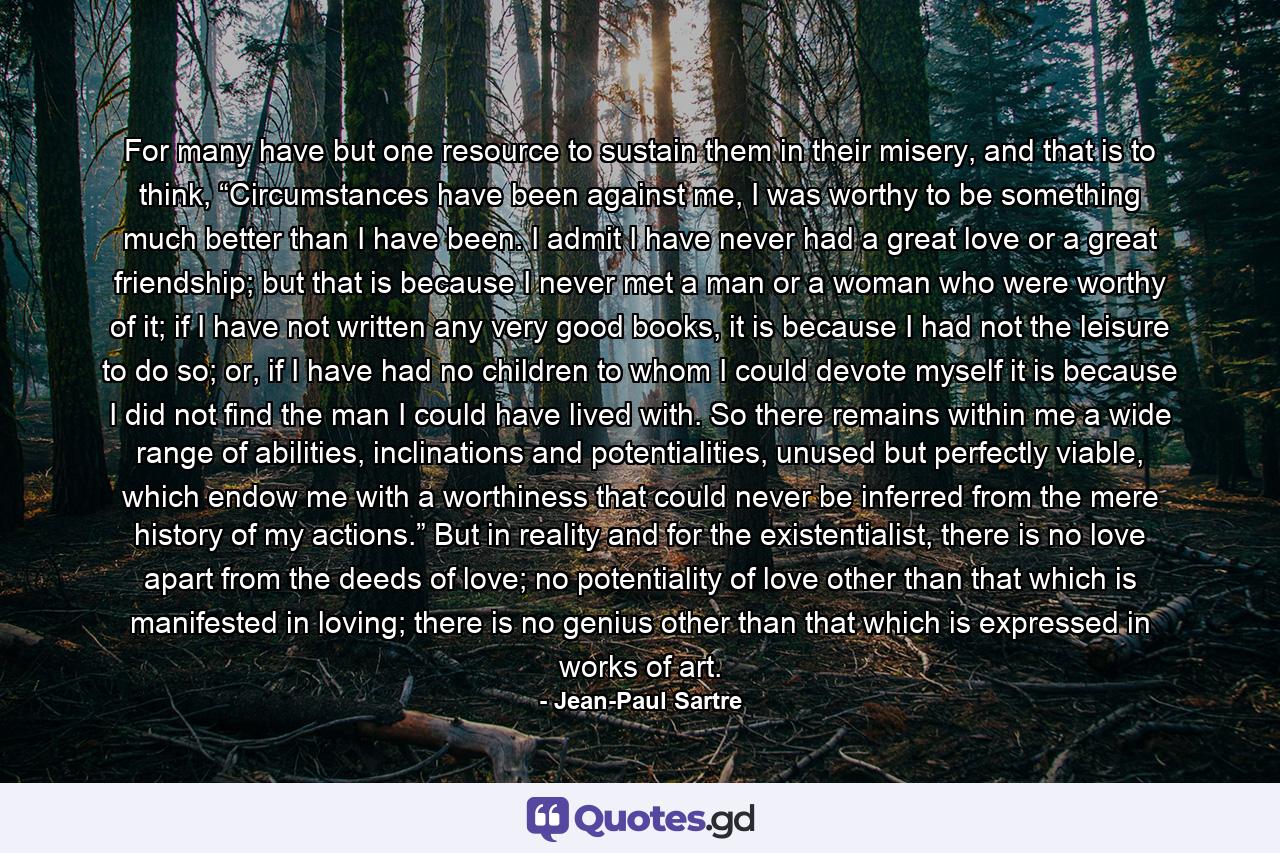 For many have but one resource to sustain them in their misery, and that is to think, “Circumstances have been against me, I was worthy to be something much better than I have been. I admit I have never had a great love or a great friendship; but that is because I never met a man or a woman who were worthy of it; if I have not written any very good books, it is because I had not the leisure to do so; or, if I have had no children to whom I could devote myself it is because I did not find the man I could have lived with. So there remains within me a wide range of abilities, inclinations and potentialities, unused but perfectly viable, which endow me with a worthiness that could never be inferred from the mere history of my actions.” But in reality and for the existentialist, there is no love apart from the deeds of love; no potentiality of love other than that which is manifested in loving; there is no genius other than that which is expressed in works of art. - Quote by Jean-Paul Sartre