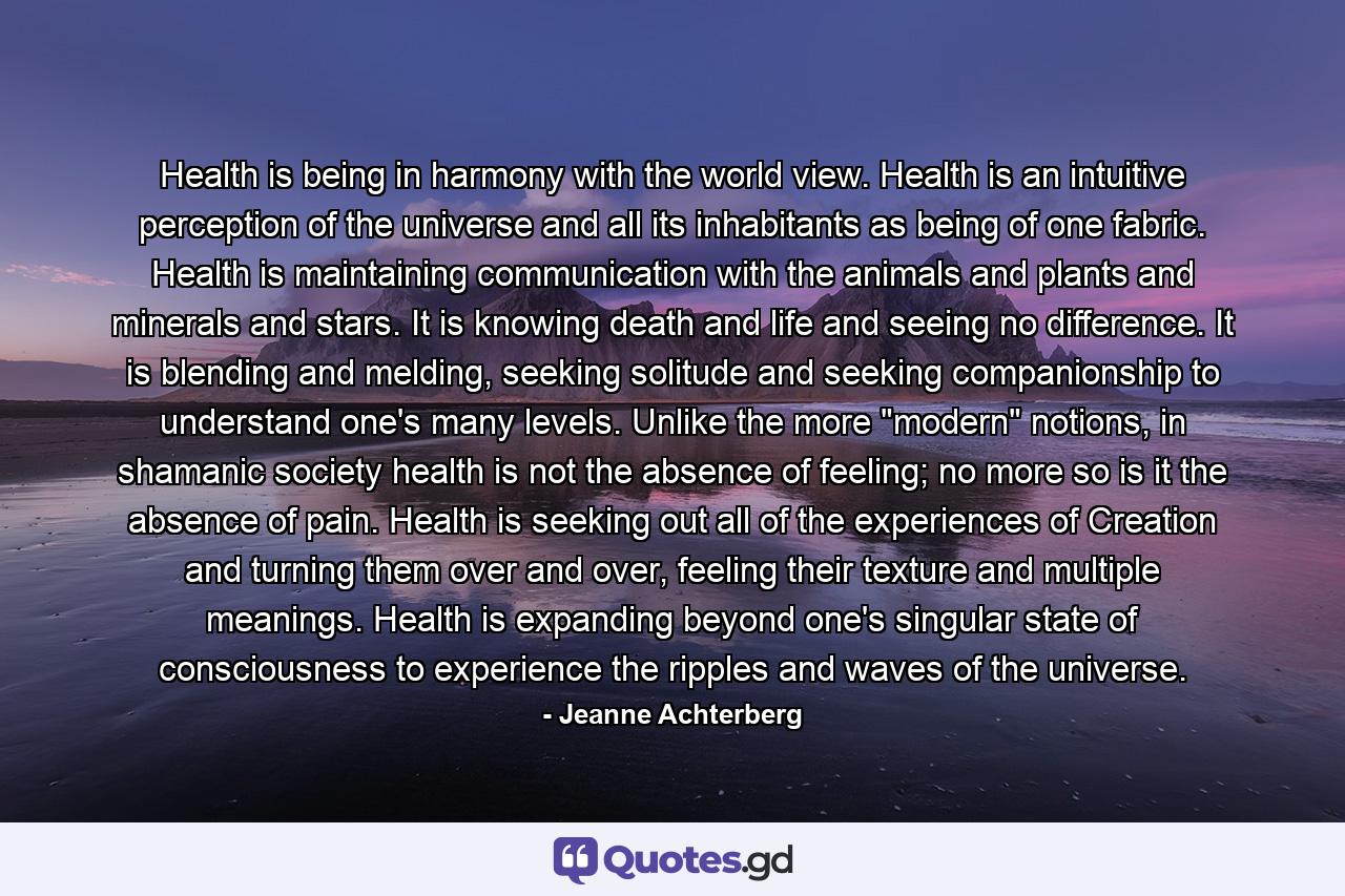 Health is being in harmony with the world view. Health is an intuitive perception of the universe and all its inhabitants as being of one fabric. Health is maintaining communication with the animals and plants and minerals and stars. It is knowing death and life and seeing no difference. It is blending and melding, seeking solitude and seeking companionship to understand one's many levels. Unlike the more 