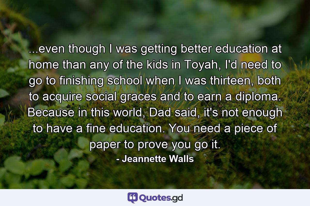 ...even though I was getting better education at home than any of the kids in Toyah, I'd need to go to finishing school when I was thirteen, both to acquire social graces and to earn a diploma. Because in this world, Dad said, it's not enough to have a fine education. You need a piece of paper to prove you go it. - Quote by Jeannette Walls