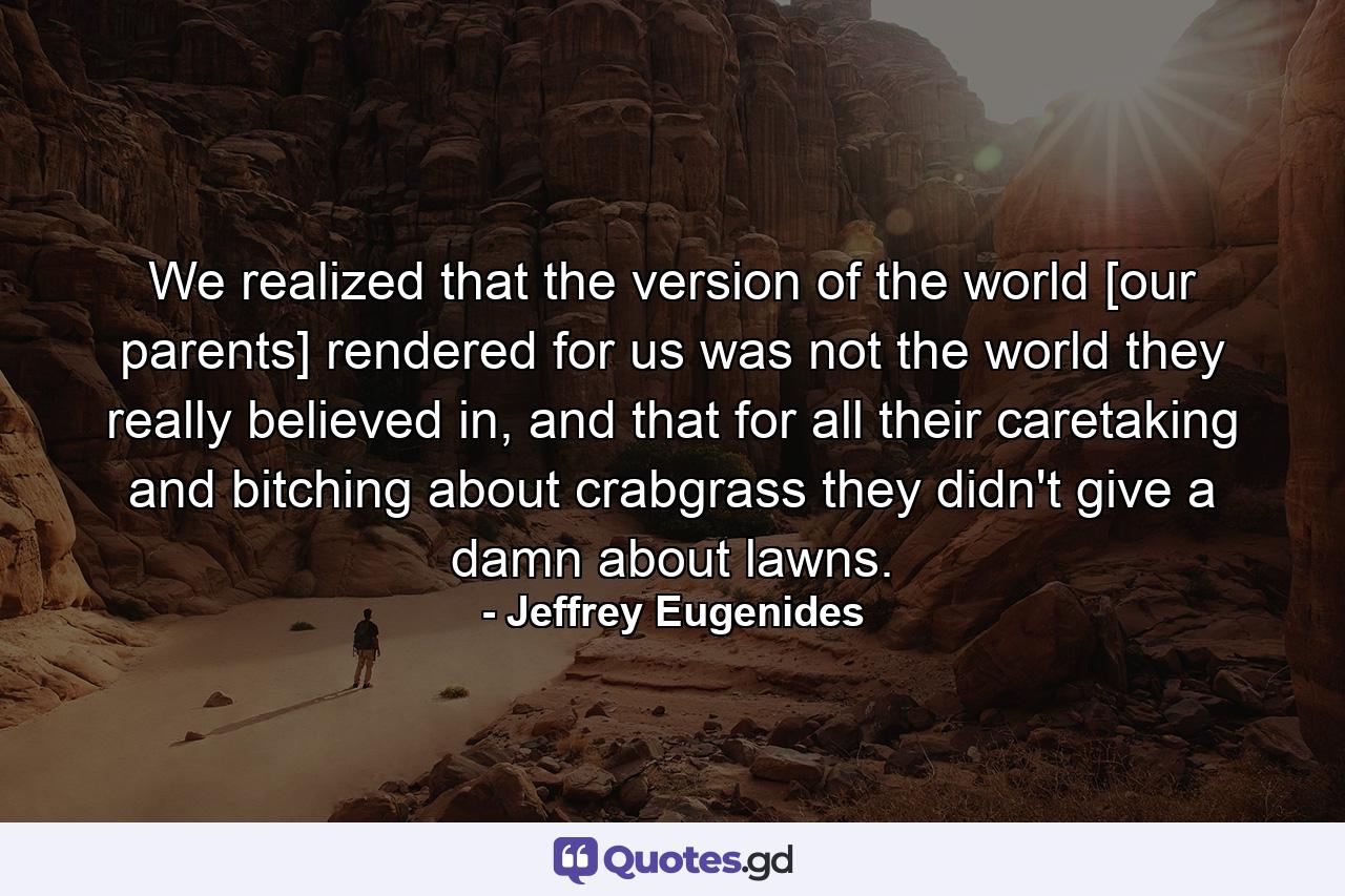 We realized that the version of the world [our parents] rendered for us was not the world they really believed in, and that for all their caretaking and bitching about crabgrass they didn't give a damn about lawns. - Quote by Jeffrey Eugenides