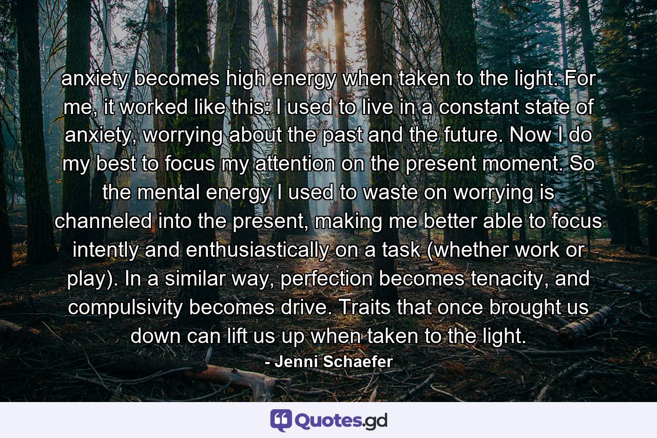 anxiety becomes high energy when taken to the light. For me, it worked like this: I used to live in a constant state of anxiety, worrying about the past and the future. Now I do my best to focus my attention on the present moment. So the mental energy I used to waste on worrying is channeled into the present, making me better able to focus intently and enthusiastically on a task (whether work or play). In a similar way, perfection becomes tenacity, and compulsivity becomes drive. Traits that once brought us down can lift us up when taken to the light. - Quote by Jenni Schaefer