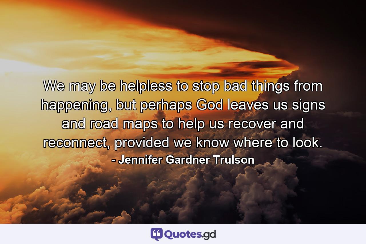 We may be helpless to stop bad things from happening, but perhaps God leaves us signs and road maps to help us recover and reconnect, provided we know where to look. - Quote by Jennifer Gardner Trulson