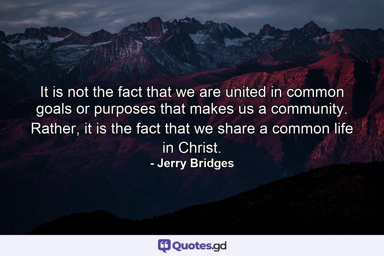 It is not the fact that we are united in common goals or purposes that makes us a community. Rather, it is the fact that we share a common life in Christ. - Quote by Jerry Bridges